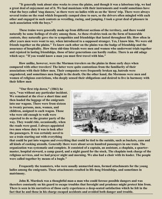 "It generally took about nine weeks to cross the plains, and though it was a laborious trip, we had
a great deal of enjoyment out of it. We had musicians with their instruments and would sometimes have
what the boys called 'stag dances,' as there were no ladies with us on the 'down' trip. There were always
several trains on the road which frequently camped close to ours, so the drivers often mingled with each
other and engaged in such contests as wrestling, racing, and jumping. I took a great deal of pleasure in
such association with the boys."
These trains were generally made up from different sections of the territory, and there would
naturally be some feelings of rivalry among them. As these rivalries took on the form of honorable
contests, they naturally gave rise to sympathies and friendships that lasted throughout life. How often in
after years men were wont to say, when introduced to a supposed stranger. Yes, I know him. We were old
friends together on the plains." To know each other on the plains was the badge of friendship and the
assurance of hospitality. How these old-time friends were men and women who underwent trials together
and rejoiced in lasting friendships, those of later generations can hardly realize. There is an old adage
which says: "If you would know a man you must first travel with him."
How unlike, however, were the Mormon travelers on the plains in those early days when
compared with other travelers! The latter were quite contentious from the familiarity of their
associations with their fellow men. Their companies were frequently broken up, hatreds were
engendered, and sometimes men fought to the death. On the other hand, the Mormons were men and
women of religious convictions, who deeply sensed their obligations and desired to live in harmony with
their fellow men
"Our first trip down," (1861) he
says, "was without any particular incident.
We remained at the river a short time and
then loaded the luggage of the emigrants
into our wagons. There were from sixteen
to twenty persons, men, women, and
children, assigned to each wagon. Those
who were old enough to walk were
expected to do so the greater party of the
way. They would ride, occasionally, when
the roads were good. I always appointed
two men whose duty it was to look after
the passengers. It was certainly novel to
see a train starting out with everything
that could be put into wagons and everything that could be tied to the outside, such as buckets, cans and
all kinds of cooking utensils. Generally there were about seven hundred passengers in one train. The
organization was systematic and complete. It consisted of a captain, an assistant, a chaplain, a quarter-
master, hospital steward, a camp guard, and a night guard for the stock. The chaplain took charge of the
religious services, and we had prayer night and morning. We also had a choir with its leader. The people
were called together by means of a bugle."
Frequently the teamsters, who were usually unmarried men, formed attachments for the young
ladies among the emigrants. These attachments resulted in life-long friendships, and sometimes in
matrimony.
John R. Murdock was a thoughtful man-a man who could foresee possible dangers and was
therefore constantly on his guard to escape troubles that foresight and prudence might protect him from.
There is seen in his narratives of those early experiences a deep-seated satisfaction which he felt in the
fact that he and those in his charge escaped accidents and avoided both danger and trouble.
 