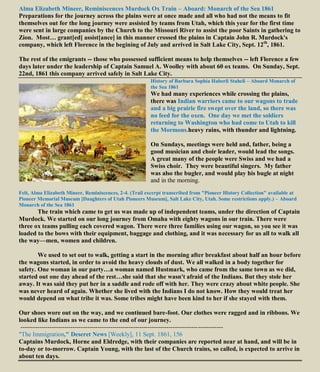 Alma Elizabeth Mineer, Reminiscences Murdock Ox Train – Aboard: Monarch of the Sea 1861
Preparations for the journey across the plains were at once made and all who had not the means to fit
themselves out for the long journey were assisted by teams from Utah, which this year for the first time
were sent in large companies by the Church to the Missouri River to assist the poor Saints in gathering to
Zion. Most… grant[ed] assist[ance] in this manner crossed the plains in Captain John R. Murdock's
company, which left Florence in the begining of July and arrived in Salt Lake City, Sept. 12th
, 1861.
The rest of the emigrants -- those who possessed sufficient means to help themselves -- left Florence a few
days later under the leadership of Captain Samuel A. Woolley with about 60 ox teams. On Sunday, Sept.
22nd, 1861 this company arrived safely in Salt Lake City.
History of Barbara Sophia Haberli Staheli – Aboard Monarch of
the Sea 1861
We had many experiences while crossing the plains,
there was Indian warriors came to our wagons to trade
and a big prairie fire swept over the land, so there was
no feed for the oxen. One day we met the soldiers
returning to Washington who had come to Utah to kill
the Mormons.heavy rains, with thunder and lightning.
On Sundays, meetings were held and, father, being a
good musician and choir leader, would lead the songs.
A great many of the people were Swiss and we had a
Swiss choir. They were beautiful singers. My father
was also the bugler, and would play his bugle at night
and in the morning.
Felt, Alma Elizabeth Mineer, Reminiscences, 2-4. (Trail excerpt transcribed from "Pioneer History Collection" available at
Pioneer Memorial Museum [Daughters of Utah Pioneers Museum], Salt Lake City, Utah. Some restrictions apply.) – Aboard
Monarch of the Sea 1861
The train which came to get us was made up of independent teams, under the direction of Captain
Murdock. We started on our long journey from Omaha with eighty wagons in our train. There were
three ox teams pulling each covered wagon. There were three families using our wagon, so you see it was
loaded to the bows with their equipment, baggage and clothing, and it was necessary for us all to walk all
the way—men, women and children.
We used to set out to walk, getting a start in the morning after breakfast about half an hour before
the wagons started, in order to avoid the heavy clouds of dust. We all walked in a body together for
safety. One woman in our party…a woman named Hustmark, who came from the same town as we did,
started out one day ahead of the rest…she said that she wasn't afraid of the Indians. But they stole her
away. It was said they put her in a saddle and rode off with her. They were crazy about white people. She
was never heard of again. Whether she lived with the Indians I do not know. How they would treat her
would depend on what tribe it was. Some tribes might have been kind to her if she stayed with them.
Our shoes wore out on the way, and we continued bare-foot. Our clothes were ragged and in ribbons. We
looked like Indians as we came to the end of our journey.
-------------------------------------------------------------------------------------------------
"The Immigration," Deseret News [Weekly], 11 Sept. 1861, 156
Captains Murdock, Horne and Eldredge, with their companies are reported near at hand, and will be in
to-day or to-morrow. Captain Young, with the last of the Church trains, so called, is expected to arrive in
about ten days.
 