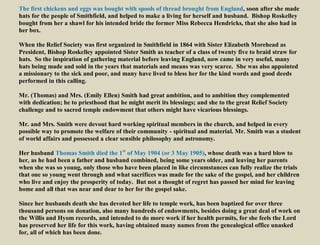 The first chickens and eggs was bought with spools of thread brought from England, soon after she made
hats for the people of Smithfield, and helped to make a living for herself and husband. Bishop Roskelley
bought from her a shawl for his intended bride the former Miss Rebecca Hendricks, that she also had in
her box.
When the Relief Society was first organized in Smithfield in 1864 with Sister Elizabeth Morehead as
President, Bishop Roskelley appointed Sister Smith as teacher of a class of twenty five to braid straw for
hats. So the inspiration of gathering material before leaving England, now came in very useful, many
hats being made and sold in the years that materials and means was very scarce. She was also appointed
a missionary to the sick and poor, and many have lived to bless her for the kind words and good deeds
performed in this calling.
Mr. (Thomas) and Mrs. (Emily Ellen) Smith had great ambition, and to ambition they complemented
with dedication; he to priesthood that he might merit its blessings; and she to the great Relief Society
challenge and to sacred temple endowment that others might have vicarious blessings.
Mr. and Mrs. Smith were devout hard working spiritual members in the church, and helped in every
possible way to promote the welfare of their community - spiritual and material. Mr. Smith was a student
of world affairs and possessed a clear sensible philosophy and astronomy.
Her husband Thomas Smith died the 1st
of May 1904 (or 3 May 1905), whose death was a hard blow to
her, as he had been a father and husband combined, being some years older, and leaving her parents
when she was so young, only those who have been placed in like circumstances can fully realize the trials
that one so young went through and what sacrifices was made for the sake of the gospel, and her children
who live and enjoy the prosperity of today. But not a thought of regret has passed her mind for leaving
home and all that was near and dear to her for the gospel sake.
Since her husbands death she has devoted her life to temple work, has been baptized for over three
thousand persons on donation, also many hundreds of endowments, besides doing a great deal of work on
the Willis and Hyom records, and intended to do more work if her health permits, for she feels the Lord
has preserved her life for this work, having obtained many names from the genealogical office unasked
for, all of which has been done.
 