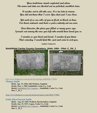 Your tombstone stands neglected and alone.
The name and date are chiseled out on polished, marbled stone.
It reaches out to all who care. It is too late to mourn.
You did not know that I exist. You died and I was born.
Yet each of us are cells of you in flesh, in blood, in bone.
Our heart contracts and beats a pulse entirely not our own.
Dear Ancestor, the place you filled so many years ago.
Spreads out among the ones you left who would have loved you so.
I wonder as you lived and loved, I wonder if you knew
That someday I would find this spot and come to visit you.
Author Unknown
Smithfield Cache County Cemetery, Utah, USA - Plot: C_54_1
http://www.findagrave.com/cgi-bin/fg.cgi?page=gr&GRid=179095
Thomas Smith
Birth: Apr. 19, 1826, Old Windsor, England
Death: May 1, 1905, Smithfield, Cache Co., Utah
Burial: Smithfield City Cemetery , Smithfield, Cache Co., Utah
Plot: C_54_1
http://www.findagrave.com/cgi-bin/fg.cgi?page=gr&GRid=179062
Emily Ellen Peacock Smith
Birth: Aug. 25, 1845, Walford, Herefordshire, England
Death: Jan. 19, 1927, Logan, Cache Co., Utah
Burial: Smithfield City Cemetery , Smithfield, Cache Co., Utah
Plot: C_54_2
 