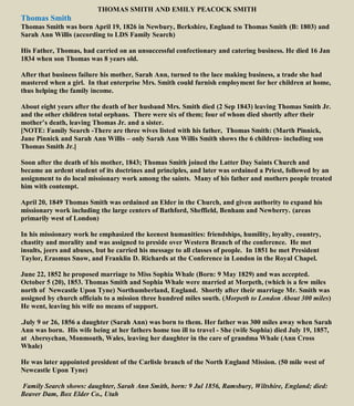 THOMAS SMITH AND EMILY PEACOCK SMITH
Thomas Smith
Thomas Smith was born April 19, 1826 in Newbury, Berkshire, England to Thomas Smith (B: 1803) and
Sarah Ann Willis (according to LDS Family Search)
His Father, Thomas, had carried on an unsuccessful confectionary and catering business. He died 16 Jan
1834 when son Thomas was 8 years old.
After that business failure his mother, Sarah Ann, turned to the lace making business, a trade she had
mastered when a girl. In that enterprise Mrs. Smith could furnish employment for her children at home,
thus helping the family income.
About eight years after the death of her husband Mrs. Smith died (2 Sep 1843) leaving Thomas Smith Jr.
and the other children total orphans. There were six of them; four of whom died shortly after their
mother’s death, leaving Thomas Jr. and a sister.
[NOTE: Family Search -There are three wives listed with his father, Thomas Smith: (Marth Pinnick,
Jane Pinnick and Sarah Ann Willis – only Sarah Ann Willis Smith shows the 6 children- including son
Thomas Smith Jr.]
Soon after the death of his mother, 1843; Thomas Smith joined the Latter Day Saints Church and
became an ardent student of its doctrines and principles, and later was ordained a Priest, followed by an
assignment to do local missionary work among the saints. Many of his father and mothers people treated
him with contempt.
April 20, 1849 Thomas Smith was ordained an Elder in the Church, and given authority to expand his
missionary work including the large centers of Bathford, Sheffield, Benham and Newberry. (areas
primarily west of London)
In his missionary work he emphasized the keenest humanities: friendships, humility, loyalty, country,
chastity and morality and was assigned to preside over Western Branch of the conference. He met
insults, jeers and abuses, but he carried his message to all classes of people. In 1851 he met President
Taylor, Erasmus Snow, and Franklin D. Richards at the Conference in London in the Royal Chapel.
June 22, 1852 he proposed marriage to Miss Sophia Whale (Born: 9 May 1829) and was accepted.
October 5 (20), 1853. Thomas Smith and Sophia Whale were married at Morpeth, (which is a few miles
north of Newcastle Upon Tyne) Northumberland, England. Shortly after their marriage Mr. Smith was
assigned by church officials to a mission three hundred miles south. (Morpeth to London About 300 miles)
He went, leaving his wife no means of support.
.July 9 or 26, 1856 a daughter (Sarah Ann) was born to them. Her father was 300 miles away when Sarah
Ann was born. His wife being at her fathers home too ill to travel - She (wife Sophia) died July 19, 1857,
at Abersychan, Monmouth, Wales, leaving her daughter in the care of grandma Whale (Ann Cross
Whale)
He was later appointed president of the Carlisle branch of the North England Mission. (50 mile west of
Newcastle Upon Tyne)
Family Search shows: daughter, Sarah Ann Smith, born: 9 Jul 1856, Ramsbury, Wiltshire, England; died:
Beaver Dam, Box Elder Co., Utah
 