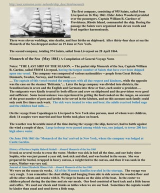 http://user.xmission.com/~nelsonb/ship_desc.htm#monarch
The first company, consisting of 955 Saints, sailed from
Liverpool on 16 May 1861. Elder Jabez Woodard presided
over the passengers. Captain William R. Gardner of
Providence, Rhode Island, commanded the ship. During the
passage the Saints were organized into eleven wards and
lived together harmoniously.
There were eleven weddings, nine deaths, and four births on shipboard. After thirty-four days at sea the
Monarch of the Sea dropped anchor on 19 June at New York.
The second company, totaling 974 Saints, sailed from Liverpool on 28 April 1864.
-----------------------------------------------------------------------------------------------------------------
Monarch of the Sea (May 1861) A Compilation of General Voyage Notes
Notes: "THE LAST SHIP OF THE SEASON. -- The packet ship Monarch of the Sea, Captain William
R. Gardne, sailed FROM Liverpool, having the largest number of Saints that have ever been shipped
upon one vessel. The company was composed of various nationalities -- people form Great Britain,
Denmark, Sweden, Norway, and Switzerland, …..
… The captain of this vessel treated the emigrants with all due respect and kindness, while the opposite
was the case on the steamer 'Brittania.'… Later the large company was divided into districts, the
Scandinavians in seven and the English and Germans into three or four, each under a president….
The emigrants were kindly treated by both officers and crew on shipboard and the provisions were good
and sufficient. Some inconvenience was experienced in getting the food cooked on the ranges, on account
of the great number of pots and kettles to be served in the kitchen, and on this account each family could
only cook five times each week. The sick were treated to wine and beer; the adults received boiled sago
and the children had milk…..
On the voyage from Copenhagen to Liverpool to New York nine persons, most of whom were children,
died; 14 couples were married and four births took place on board.
The weather was favorable most of the time during the voyage; the ship, however, had to battle against
the wind a couple of days. Large icebergs were passed among which was, one judged, to tower 200 feet
high above water.
On June 19th 1861 the 'Monarch of the Sea' arrived in New York, where the company was lodged at
Castle Garden.
History of Barbara Sophia Haberli Staheli – Aboard Monarch of the Sea 1861
It took us several weeks to cross the water. Mother was sick in bed all the time, and our baby sister
Sophia, who was just passed a year old, took sick and died, and was buried in the ocean. She was
prepared for burial, wrapped in heavy canvas, a weight tied to the canvas, and then it was sunk in the
water, Mother was very sad.
Journal of Alma Elizabeth Mineer Felt – Aboard Monarch of the Sea 1861
We were on the ocean six weeks. All of the Mormon families traveled in the steerage. The voyage was
very rough. I can remember the chest sliding and banging from side to side across the wooden floor and
all the other chests and trunks with it. We slept in bunks on the sides of the boat. In the center we
children played during the daytime and ate our meals. Our food consisted of hard tack and a little bacon
and coffee. We used our chests and trunks as tables when we ate our food. Sometimes the captain would
be kinder than usual and send down a little soup.
 