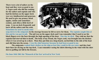 There were a lot of sailors on the
boat and they were so good to me.
A Negro cook who did the cooking
for the sailors and captain and who
had his kitchen on the upper deck
was very kindhearted and generous.
He used to give me prunes, dried
apples, raisins and sometimes
cookies, and often a little bowl of
soup. I was on deck frequently and
knew all the sailors and the cook.
Sometimes he used to sneak some
soup down to the emigrants in the steerage because he felt so sorry for them. The captain caught him at
this and he was put in jail. The jail was on the upper deck and I can remember that I used to see his
black fingers over the bars through the high opening of the door. One day he died. They told me that the
captain had starved him to death. The body of my friend, the Negro cook, was brought into the kitchen
where it was sewed up in a sheet. Then they put him on a long board, carried him to the side of the boat
and slid him into the ocean. I was the chief mourner because he had been so good to me.
The emigrants washed their clothes on the ship as best they could in the sea water and they had
their lines for drying on the top deck. I can remember seeing the shirts blowing in the wind with the shirt
sleeves puffing out full in the breezes.
On June 16th 1861 the 'Monarch of the Sea' arrived in New York
-----------------------------------------------------------------------------------------------------------------
 
