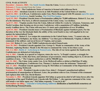 CIVIL WAR ACTIVITY
December - January, 1860 - The South Secedes from the Union. Kansas admitted to the Union;
February 1 Texas seceded from the Union
February 9, 1861 - The Confederate States of America is formed with Jefferson Davis
March 4, 1861 - Abraham Lincoln is sworn in as 16th President of the United States of America.
April 12, 1861 - At 4:30 a.m. Confederates under Gen. Pierre Beauregard with 50 cannons open fire upon
Fort Sumter in Charleston, South Carolina. The Civil War begins.
April 15, 1861 - President Lincoln issues a Proclamation calling for 75,000 militiamen. Robert E. Lee, son
of a Revolutionary War hero, is offered command of the Union Army. Lee declines.
April 17, 1861 - Virginia secedes from the Union, followed within five weeks by Arkansas, Tennessee, and
North Carolina, thus forming an eleven state Confederacy with a population of 9 million, including
nearly 4 million slaves. The Union will soon have 21 states and a population of over 20 million.
April 19, 1861 - President Lincoln issues a Proclamation of Blockade against Southern ports. For the
duration of the war the blockade limits the ability of the rural South to stay well supplied in its war
against the industrialized North.
April 20, 1861 - Robert E. Lee resigns his commission in the United States Army. "I cannot raise my
hand against my birthplace, my home, my children." Lee then goes to Richmond, Virginia, is offered
command of the military and naval forces of Virginia, and accepts.
June 1863 Robert E. Lee, with 75,000 Confederates,invaded Pennsylvania
June 28, 1863 - President Lincoln appoints Gen. George G. Meade as commander of the Army of the
Potomac, replacing Hooker. Meade is the 5th man to command the Army in less than a year.
July 1-3, 1863 - Battle of Gettysburg in Pennsylvania. The tide of war turns against the South as the
Confederates are defeated at Gettysburg.
July 4, 1861 - Lincoln, in a speech to Congress, states the war is..."a People's contest...a struggle for
maintaining in the world, that form, and substance of government, whose leading object is, to elevate the
condition of men..." The Congress authorizes a call for 500,000 men.
July 21, 1861 - The Union Army under Gen. Irvin McDowell suffers a defeat at Bull Run 25 miles
southwest of Washington. Confederate Gen. Thomas J. Jackson earns the nickname "Stonewall,".
July 27, 1861 - President Lincoln appoints George B. McClellan as Commander of the Department of the
Potomac, replacing McDowell.
September 11, 1861 - President Lincoln revokes Gen. John C. Frémont's unauthorized military
proclamation of emancipation in Missouri. Later, the president relieves Gen. Frémont of his command
and replaces him with Gen. David Hunter.
November 1, 1861 - President Lincoln appoints McClellan as general-in-chief of all Union forces after the
resignation of the aged Winfield Scott. Lincoln tells McClellan, "...the supreme command of the Army
will entail a vast labor upon you." McClellan responds, "I can do it all."
November 19 1863 – Lincoln’s Gettysburg Address dedicates a battlefield cemetery at
Gettysburg Pennsylvania.
----------------------------------------------------------------------------------------------------------------------------
 