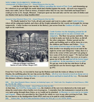 NEW YORK TO FLORENCE, NEBRASKA
Autobiography of William Probert, Jr. – Aboard Monarch of the Sea 1861
…and the first thing I saw was the Military parading the streets of New York, and drumming up
for volunteers to go and fight the south which had rebelled against the north. All work was stopped to
make men enlist, and as I had no money, it looked rather blue for me, but I had faith and hoped that I
could get as far as St. Joseph, Missouri. I had just spent my last and only cent for one suite of clothes and
one blanket tied up in a large handkerchief
Journal of Alma Elizabeth Mineer Felt – Aboard Monarch of the Sea 1861
We finally landed in New York, all safe and sound, and went to a place called Castle Garden,
where all the emigrants landed, and where all the freight unloaded for the vessels was brought for storage
temporarily. Castle Garden was located at the Battery, just across from the Goddess of Liberty. It was
right on the waterfront.
Castle Garden was the dumping ground for all
kinds of cargo and it was also crowded with
emigrants. The floor was greasy and dirty. Here
we had to make our beds on the floor, as did all
the other emigrants. Mother spread out the
quilts and bedding and we all lay down in a row,
the children and Mother and Father. There
were sacks of brown sugar at our heads. My
little brother was sleeping next to me and in the
night he awoke and whispered, “Alma, there is a
hole in the corner of this sack and I am going to
have some of the brown sugar.” We had not had
any sugar or candy all the way over, so we got a
spoon out of the box and had all the brown sugar
we could eat. In the morning we were so sick!
We got up, went to the bay and threw it all up
and did not care for brown sugar after that.
[p.197]
From New York City, we traveled by boat up the Hudson and took the trains at Albany to travel to
Omaha, the outfitting place for our trip across the Plains. All of us were forced to travel on sheep cars so
filthy with sheep beans on the floor that we could not sit down and had to stand all the way. We traveled
this distance without a change of cars.
BIB: Felt, Alma Elizabeth Mineer, Journal, An Enduring Legacy, vol. 7 (Salt Lake City: Daughters of Utah Pioneers, 1984)
pp. 196-198, 200. (HDL)
The Life of John and Barbara Staheli – Aboard Monarch of the Sea 1861
At that time, the Civil War being under way, the windows of the cars were shuttered as the train sped
along the costal states where battles were in progress. I remember how the trainmasters warned us to be
very quiet going through those States, so we would not be attacked. At Florence we were met by ox teams
and wagons. Those were provided by the Church for which we were to pay after arriving in Utah. This
fee was known as the Immigration Fund (PEF) and was to be paid in yearly installments. . .
BIB: Staheli, John. The life of John and Barbara Staheli, (Ms 7832), pp. 1-3; Acc. #19761. (HAD)
 