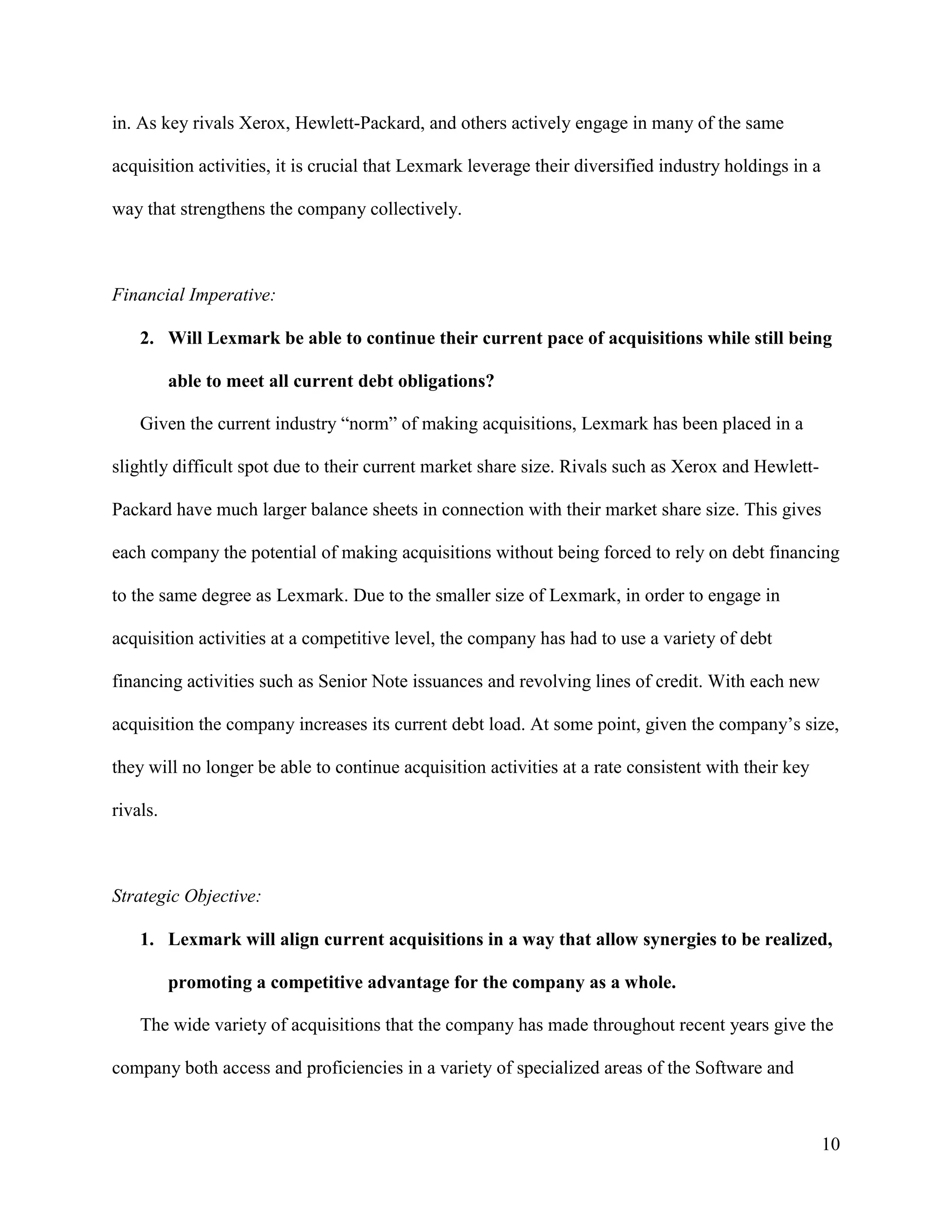 10
in. As key rivals Xerox, Hewlett-Packard, and others actively engage in many of the same
acquisition activities, it is crucial that Lexmark leverage their diversified industry holdings in a
way that strengthens the company collectively.
Financial Imperative:
2. Will Lexmark be able to continue their current pace of acquisitions while still being
able to meet all current debt obligations?
Given the current industry “norm” of making acquisitions, Lexmark has been placed in a
slightly difficult spot due to their current market share size. Rivals such as Xerox and Hewlett-
Packard have much larger balance sheets in connection with their market share size. This gives
each company the potential of making acquisitions without being forced to rely on debt financing
to the same degree as Lexmark. Due to the smaller size of Lexmark, in order to engage in
acquisition activities at a competitive level, the company has had to use a variety of debt
financing activities such as Senior Note issuances and revolving lines of credit. With each new
acquisition the company increases its current debt load. At some point, given the company’s size,
they will no longer be able to continue acquisition activities at a rate consistent with their key
rivals.
Strategic Objective:
1. Lexmark will align current acquisitions in a way that allow synergies to be realized,
promoting a competitive advantage for the company as a whole.
The wide variety of acquisitions that the company has made throughout recent years give the
company both access and proficiencies in a variety of specialized areas of the Software and
 