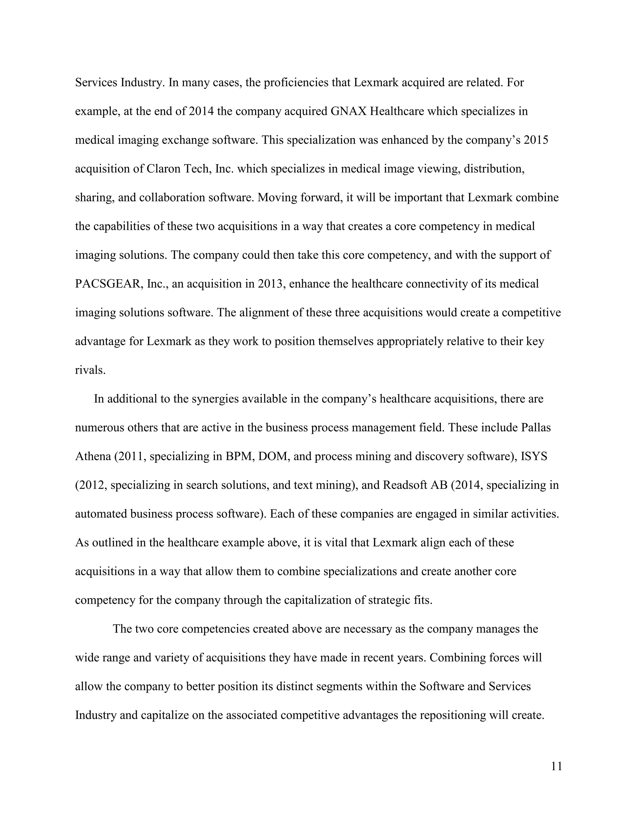 11
Services Industry. In many cases, the proficiencies that Lexmark acquired are related. For
example, at the end of 2014 the company acquired GNAX Healthcare which specializes in
medical imaging exchange software. This specialization was enhanced by the company’s 2015
acquisition of Claron Tech, Inc. which specializes in medical image viewing, distribution,
sharing, and collaboration software. Moving forward, it will be important that Lexmark combine
the capabilities of these two acquisitions in a way that creates a core competency in medical
imaging solutions. The company could then take this core competency, and with the support of
PACSGEAR, Inc., an acquisition in 2013, enhance the healthcare connectivity of its medical
imaging solutions software. The alignment of these three acquisitions would create a competitive
advantage for Lexmark as they work to position themselves appropriately relative to their key
rivals.
In additional to the synergies available in the company’s healthcare acquisitions, there are
numerous others that are active in the business process management field. These include Pallas
Athena (2011, specializing in BPM, DOM, and process mining and discovery software), ISYS
(2012, specializing in search solutions, and text mining), and Readsoft AB (2014, specializing in
automated business process software). Each of these companies are engaged in similar activities.
As outlined in the healthcare example above, it is vital that Lexmark align each of these
acquisitions in a way that allow them to combine specializations and create another core
competency for the company through the capitalization of strategic fits.
The two core competencies created above are necessary as the company manages the
wide range and variety of acquisitions they have made in recent years. Combining forces will
allow the company to better position its distinct segments within the Software and Services
Industry and capitalize on the associated competitive advantages the repositioning will create.
 