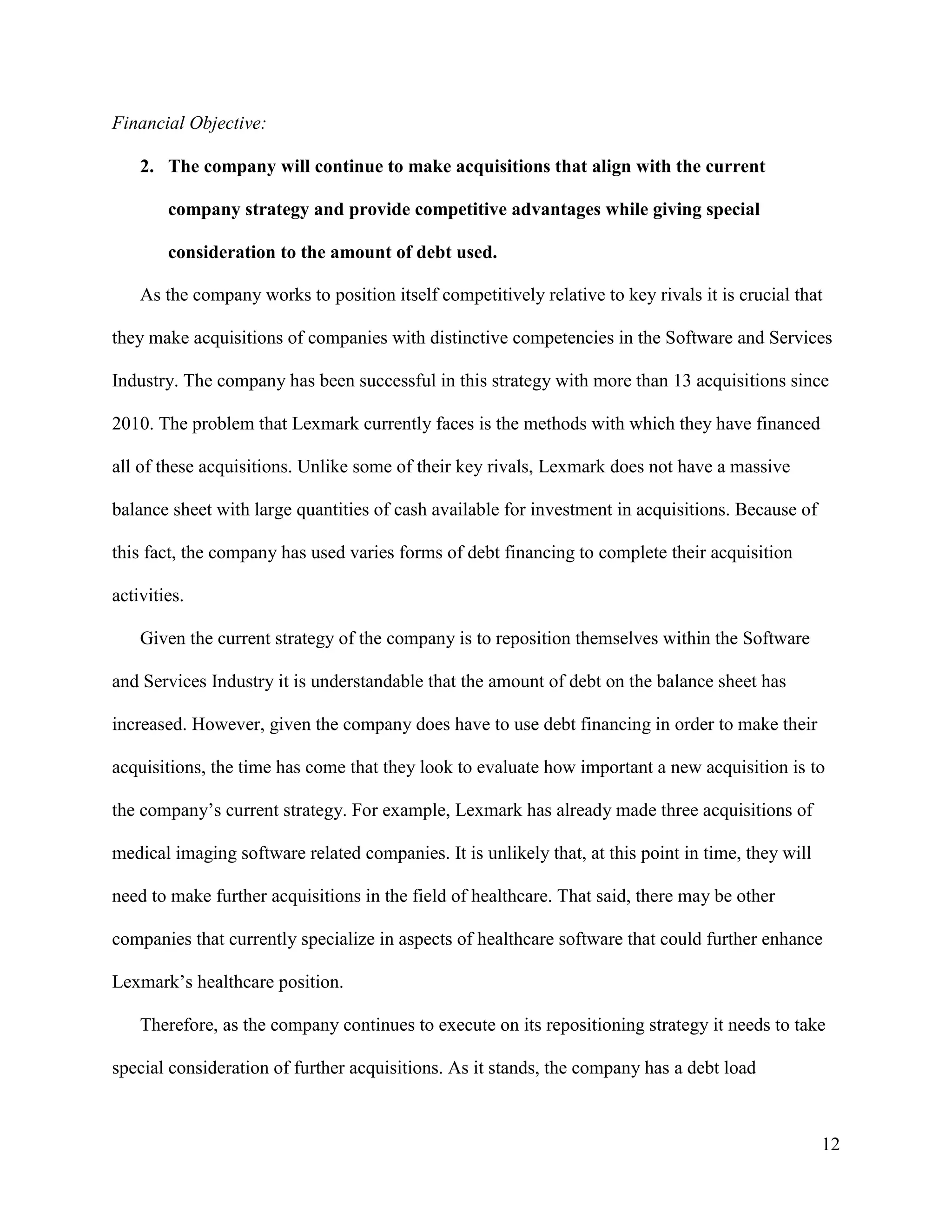 12
Financial Objective:
2. The company will continue to make acquisitions that align with the current
company strategy and provide competitive advantages while giving special
consideration to the amount of debt used.
As the company works to position itself competitively relative to key rivals it is crucial that
they make acquisitions of companies with distinctive competencies in the Software and Services
Industry. The company has been successful in this strategy with more than 13 acquisitions since
2010. The problem that Lexmark currently faces is the methods with which they have financed
all of these acquisitions. Unlike some of their key rivals, Lexmark does not have a massive
balance sheet with large quantities of cash available for investment in acquisitions. Because of
this fact, the company has used varies forms of debt financing to complete their acquisition
activities.
Given the current strategy of the company is to reposition themselves within the Software
and Services Industry it is understandable that the amount of debt on the balance sheet has
increased. However, given the company does have to use debt financing in order to make their
acquisitions, the time has come that they look to evaluate how important a new acquisition is to
the company’s current strategy. For example, Lexmark has already made three acquisitions of
medical imaging software related companies. It is unlikely that, at this point in time, they will
need to make further acquisitions in the field of healthcare. That said, there may be other
companies that currently specialize in aspects of healthcare software that could further enhance
Lexmark’s healthcare position.
Therefore, as the company continues to execute on its repositioning strategy it needs to take
special consideration of further acquisitions. As it stands, the company has a debt load
 