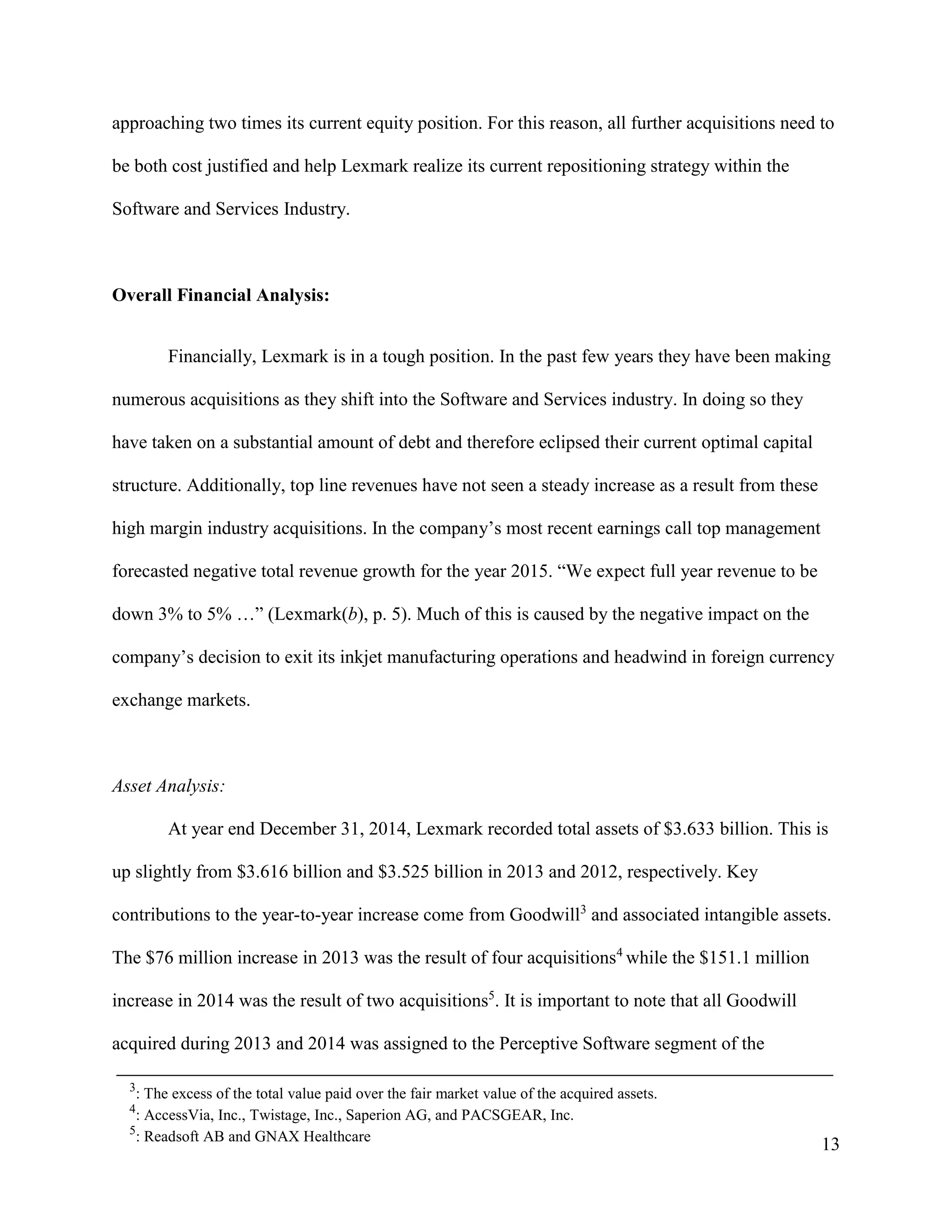 13
approaching two times its current equity position. For this reason, all further acquisitions need to
be both cost justified and help Lexmark realize its current repositioning strategy within the
Software and Services Industry.
Overall Financial Analysis:
Financially, Lexmark is in a tough position. In the past few years they have been making
numerous acquisitions as they shift into the Software and Services industry. In doing so they
have taken on a substantial amount of debt and therefore eclipsed their current optimal capital
structure. Additionally, top line revenues have not seen a steady increase as a result from these
high margin industry acquisitions. In the company’s most recent earnings call top management
forecasted negative total revenue growth for the year 2015. “We expect full year revenue to be
down 3% to 5% …” (Lexmark(b), p. 5). Much of this is caused by the negative impact on the
company’s decision to exit its inkjet manufacturing operations and headwind in foreign currency
exchange markets.
Asset Analysis:
At year end December 31, 2014, Lexmark recorded total assets of $3.633 billion. This is
up slightly from $3.616 billion and $3.525 billion in 2013 and 2012, respectively. Key
contributions to the year-to-year increase come from Goodwill3
and associated intangible assets.
The $76 million increase in 2013 was the result of four acquisitions4
while the $151.1 million
increase in 2014 was the result of two acquisitions5
. It is important to note that all Goodwill
acquired during 2013 and 2014 was assigned to the Perceptive Software segment of the
3
: The excess of the total value paid over the fair market value of the acquired assets.
4
: AccessVia, Inc., Twistage, Inc., Saperion AG, and PACSGEAR, Inc.
5
: Readsoft AB and GNAX Healthcare
 