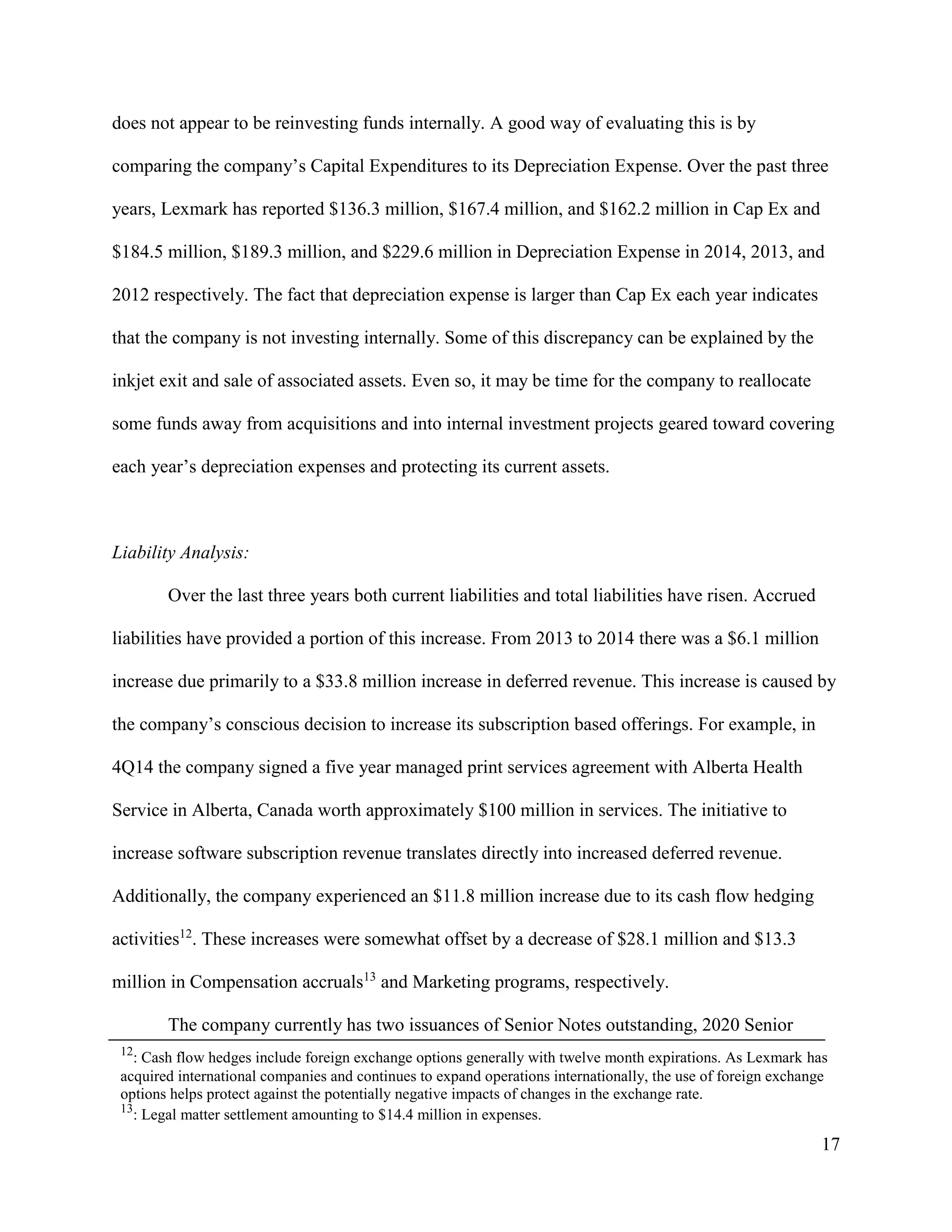 17
does not appear to be reinvesting funds internally. A good way of evaluating this is by
comparing the company’s Capital Expenditures to its Depreciation Expense. Over the past three
years, Lexmark has reported $136.3 million, $167.4 million, and $162.2 million in Cap Ex and
$184.5 million, $189.3 million, and $229.6 million in Depreciation Expense in 2014, 2013, and
2012 respectively. The fact that depreciation expense is larger than Cap Ex each year indicates
that the company is not investing internally. Some of this discrepancy can be explained by the
inkjet exit and sale of associated assets. Even so, it may be time for the company to reallocate
some funds away from acquisitions and into internal investment projects geared toward covering
each year’s depreciation expenses and protecting its current assets.
Liability Analysis:
Over the last three years both current liabilities and total liabilities have risen. Accrued
liabilities have provided a portion of this increase. From 2013 to 2014 there was a $6.1 million
increase due primarily to a $33.8 million increase in deferred revenue. This increase is caused by
the company’s conscious decision to increase its subscription based offerings. For example, in
4Q14 the company signed a five year managed print services agreement with Alberta Health
Service in Alberta, Canada worth approximately $100 million in services. The initiative to
increase software subscription revenue translates directly into increased deferred revenue.
Additionally, the company experienced an $11.8 million increase due to its cash flow hedging
activities12
. These increases were somewhat offset by a decrease of $28.1 million and $13.3
million in Compensation accruals13
and Marketing programs, respectively.
The company currently has two issuances of Senior Notes outstanding, 2020 Senior
12
: Cash flow hedges include foreign exchange options generally with twelve month expirations. As Lexmark has
acquired international companies and continues to expand operations internationally, the use of foreign exchange
options helps protect against the potentially negative impacts of changes in the exchange rate.
13
: Legal matter settlement amounting to $14.4 million in expenses.
 