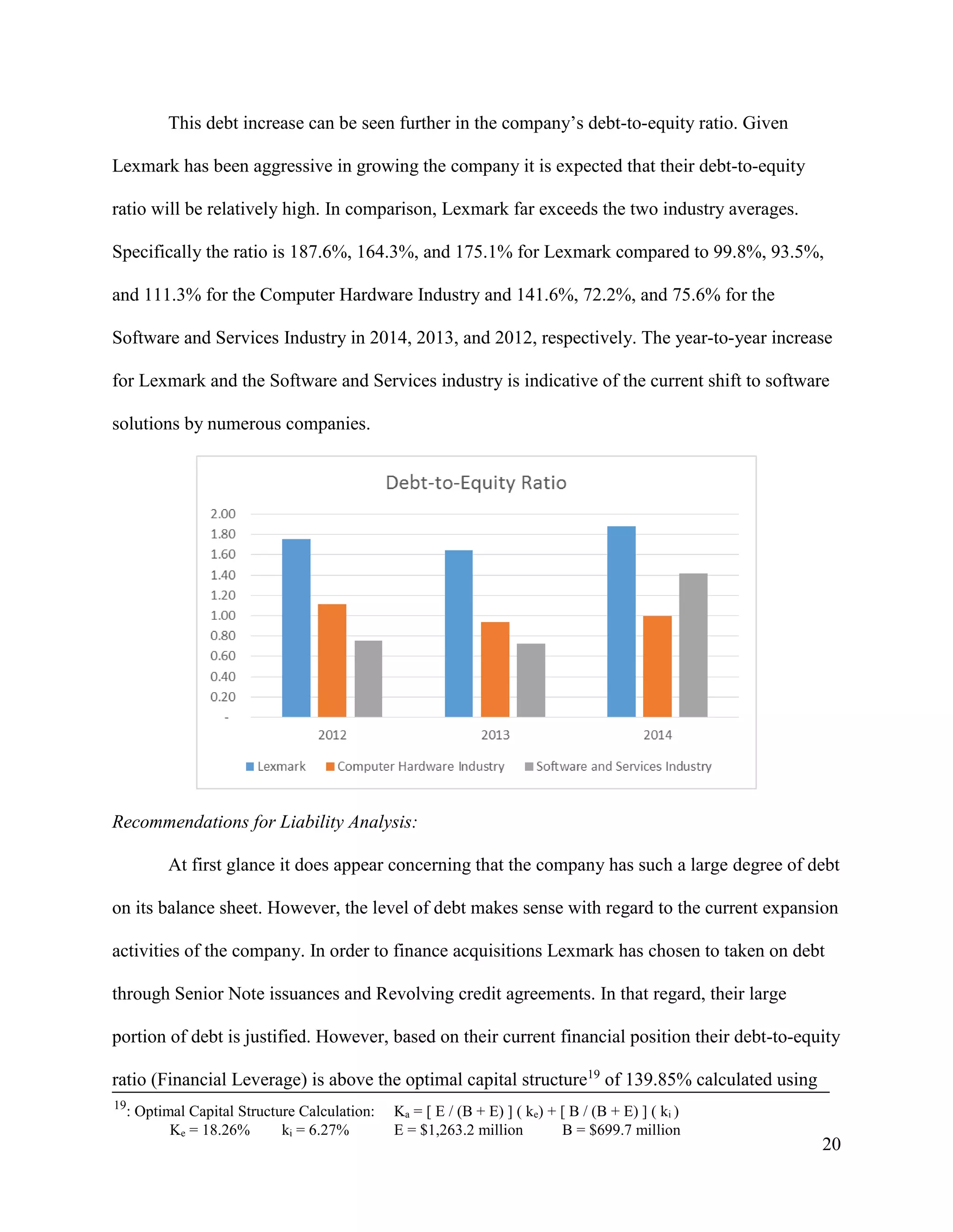 20
This debt increase can be seen further in the company’s debt-to-equity ratio. Given
Lexmark has been aggressive in growing the company it is expected that their debt-to-equity
ratio will be relatively high. In comparison, Lexmark far exceeds the two industry averages.
Specifically the ratio is 187.6%, 164.3%, and 175.1% for Lexmark compared to 99.8%, 93.5%,
and 111.3% for the Computer Hardware Industry and 141.6%, 72.2%, and 75.6% for the
Software and Services Industry in 2014, 2013, and 2012, respectively. The year-to-year increase
for Lexmark and the Software and Services industry is indicative of the current shift to software
solutions by numerous companies.
Recommendations for Liability Analysis:
At first glance it does appear concerning that the company has such a large degree of debt
on its balance sheet. However, the level of debt makes sense with regard to the current expansion
activities of the company. In order to finance acquisitions Lexmark has chosen to taken on debt
through Senior Note issuances and Revolving credit agreements. In that regard, their large
portion of debt is justified. However, based on their current financial position their debt-to-equity
ratio (Financial Leverage) is above the optimal capital structure19
of 139.85% calculated using
19
: Optimal Capital Structure Calculation: Ka = [ E / (B + E) ] ( ke) + [ B / (B + E) ] ( ki )
Ke = 18.26% ki = 6.27% E = $1,263.2 million B = $699.7 million
 