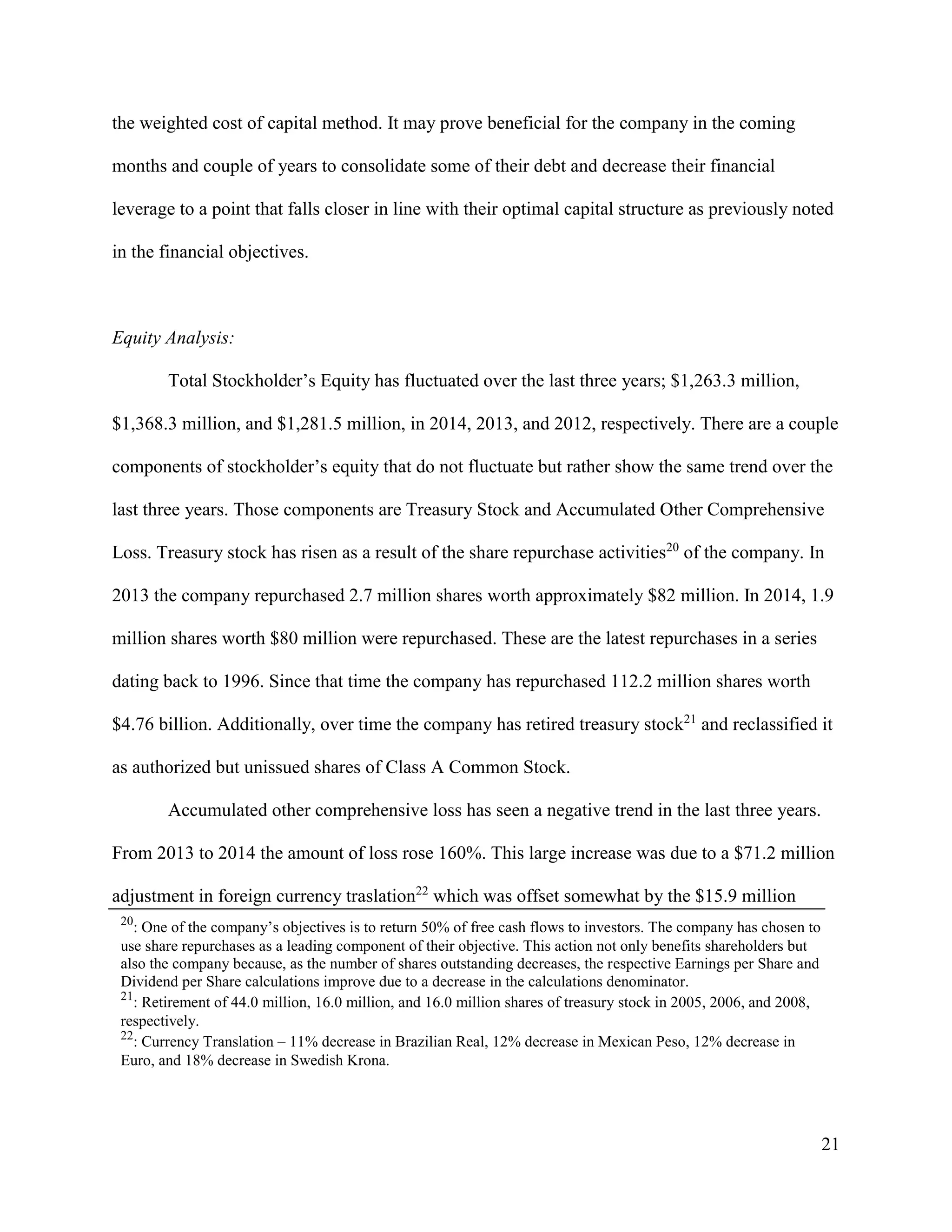 21
the weighted cost of capital method. It may prove beneficial for the company in the coming
months and couple of years to consolidate some of their debt and decrease their financial
leverage to a point that falls closer in line with their optimal capital structure as previously noted
in the financial objectives.
Equity Analysis:
Total Stockholder’s Equity has fluctuated over the last three years; $1,263.3 million,
$1,368.3 million, and $1,281.5 million, in 2014, 2013, and 2012, respectively. There are a couple
components of stockholder’s equity that do not fluctuate but rather show the same trend over the
last three years. Those components are Treasury Stock and Accumulated Other Comprehensive
Loss. Treasury stock has risen as a result of the share repurchase activities20
of the company. In
2013 the company repurchased 2.7 million shares worth approximately $82 million. In 2014, 1.9
million shares worth $80 million were repurchased. These are the latest repurchases in a series
dating back to 1996. Since that time the company has repurchased 112.2 million shares worth
$4.76 billion. Additionally, over time the company has retired treasury stock21
and reclassified it
as authorized but unissued shares of Class A Common Stock.
Accumulated other comprehensive loss has seen a negative trend in the last three years.
From 2013 to 2014 the amount of loss rose 160%. This large increase was due to a $71.2 million
adjustment in foreign currency traslation22
which was offset somewhat by the $15.9 million
20
: One of the company’s objectives is to return 50% of free cash flows to investors. The company has chosen to
use share repurchases as a leading component of their objective. This action not only benefits shareholders but
also the company because, as the number of shares outstanding decreases, the respective Earnings per Share and
Dividend per Share calculations improve due to a decrease in the calculations denominator.
21
: Retirement of 44.0 million, 16.0 million, and 16.0 million shares of treasury stock in 2005, 2006, and 2008,
respectively.
22
: Currency Translation – 11% decrease in Brazilian Real, 12% decrease in Mexican Peso, 12% decrease in
Euro, and 18% decrease in Swedish Krona.
 