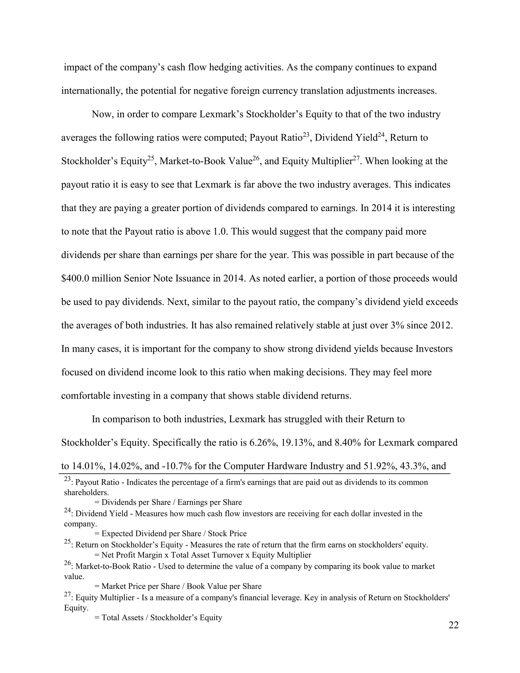 22
impact of the company’s cash flow hedging activities. As the company continues to expand
internationally, the potential for negative foreign currency translation adjustments increases.
Now, in order to compare Lexmark’s Stockholder’s Equity to that of the two industry
averages the following ratios were computed; Payout Ratio23
, Dividend Yield24
, Return to
Stockholder’s Equity25
, Market-to-Book Value26
, and Equity Multiplier27
. When looking at the
payout ratio it is easy to see that Lexmark is far above the two industry averages. This indicates
that they are paying a greater portion of dividends compared to earnings. In 2014 it is interesting
to note that the Payout ratio is above 1.0. This would suggest that the company paid more
dividends per share than earnings per share for the year. This was possible in part because of the
$400.0 million Senior Note Issuance in 2014. As noted earlier, a portion of those proceeds would
be used to pay dividends. Next, similar to the payout ratio, the company’s dividend yield exceeds
the averages of both industries. It has also remained relatively stable at just over 3% since 2012.
In many cases, it is important for the company to show strong dividend yields because Investors
focused on dividend income look to this ratio when making decisions. They may feel more
comfortable investing in a company that shows stable dividend returns.
In comparison to both industries, Lexmark has struggled with their Return to
Stockholder’s Equity. Specifically the ratio is 6.26%, 19.13%, and 8.40% for Lexmark compared
to 14.01%, 14.02%, and -10.7% for the Computer Hardware Industry and 51.92%, 43.3%, and
23
: Payout Ratio - Indicates the percentage of a firm's earnings that are paid out as dividends to its common
shareholders.
= Dividends per Share / Earnings per Share
24
: Dividend Yield - Measures how much cash flow investors are receiving for each dollar invested in the
company.
= Expected Dividend per Share / Stock Price
25
: Return on Stockholder’s Equity - Measures the rate of return that the firm earns on stockholders' equity.
= Net Profit Margin x Total Asset Turnover x Equity Multiplier
26
: Market-to-Book Ratio - Used to determine the value of a company by comparing its book value to market
value.
= Market Price per Share / Book Value per Share
27
: Equity Multiplier - Is a measure of a company's financial leverage. Key in analysis of Return on Stockholders'
Equity.
= Total Assets / Stockholder’s Equity
 