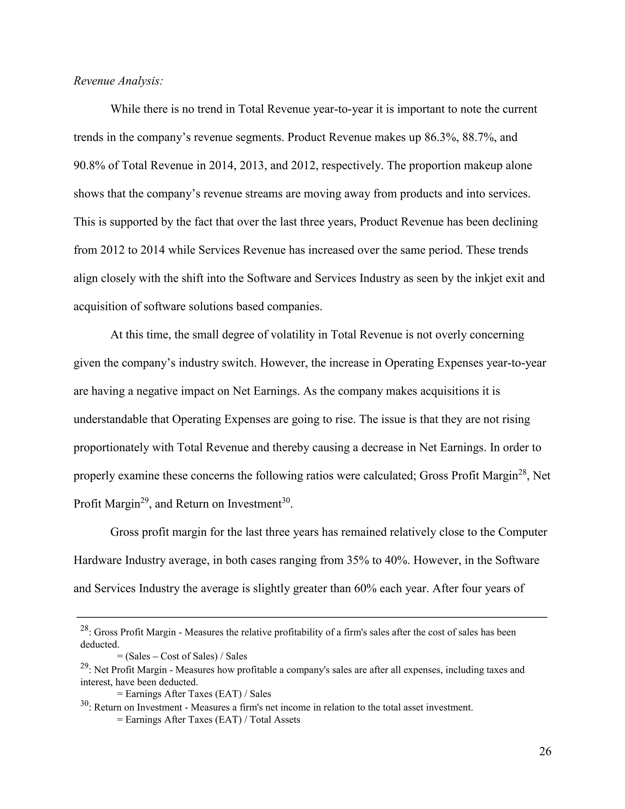 26
Revenue Analysis:
While there is no trend in Total Revenue year-to-year it is important to note the current
trends in the company’s revenue segments. Product Revenue makes up 86.3%, 88.7%, and
90.8% of Total Revenue in 2014, 2013, and 2012, respectively. The proportion makeup alone
shows that the company’s revenue streams are moving away from products and into services.
This is supported by the fact that over the last three years, Product Revenue has been declining
from 2012 to 2014 while Services Revenue has increased over the same period. These trends
align closely with the shift into the Software and Services Industry as seen by the inkjet exit and
acquisition of software solutions based companies.
At this time, the small degree of volatility in Total Revenue is not overly concerning
given the company’s industry switch. However, the increase in Operating Expenses year-to-year
are having a negative impact on Net Earnings. As the company makes acquisitions it is
understandable that Operating Expenses are going to rise. The issue is that they are not rising
proportionately with Total Revenue and thereby causing a decrease in Net Earnings. In order to
properly examine these concerns the following ratios were calculated; Gross Profit Margin28
, Net
Profit Margin29
, and Return on Investment30
.
Gross profit margin for the last three years has remained relatively close to the Computer
Hardware Industry average, in both cases ranging from 35% to 40%. However, in the Software
and Services Industry the average is slightly greater than 60% each year. After four years of
28
: Gross Profit Margin - Measures the relative profitability of a firm's sales after the cost of sales has been
deducted.
= (Sales – Cost of Sales) / Sales
29
: Net Profit Margin - Measures how profitable a company's sales are after all expenses, including taxes and
interest, have been deducted.
= Earnings After Taxes (EAT) / Sales
30
: Return on Investment - Measures a firm's net income in relation to the total asset investment.
= Earnings After Taxes (EAT) / Total Assets
 