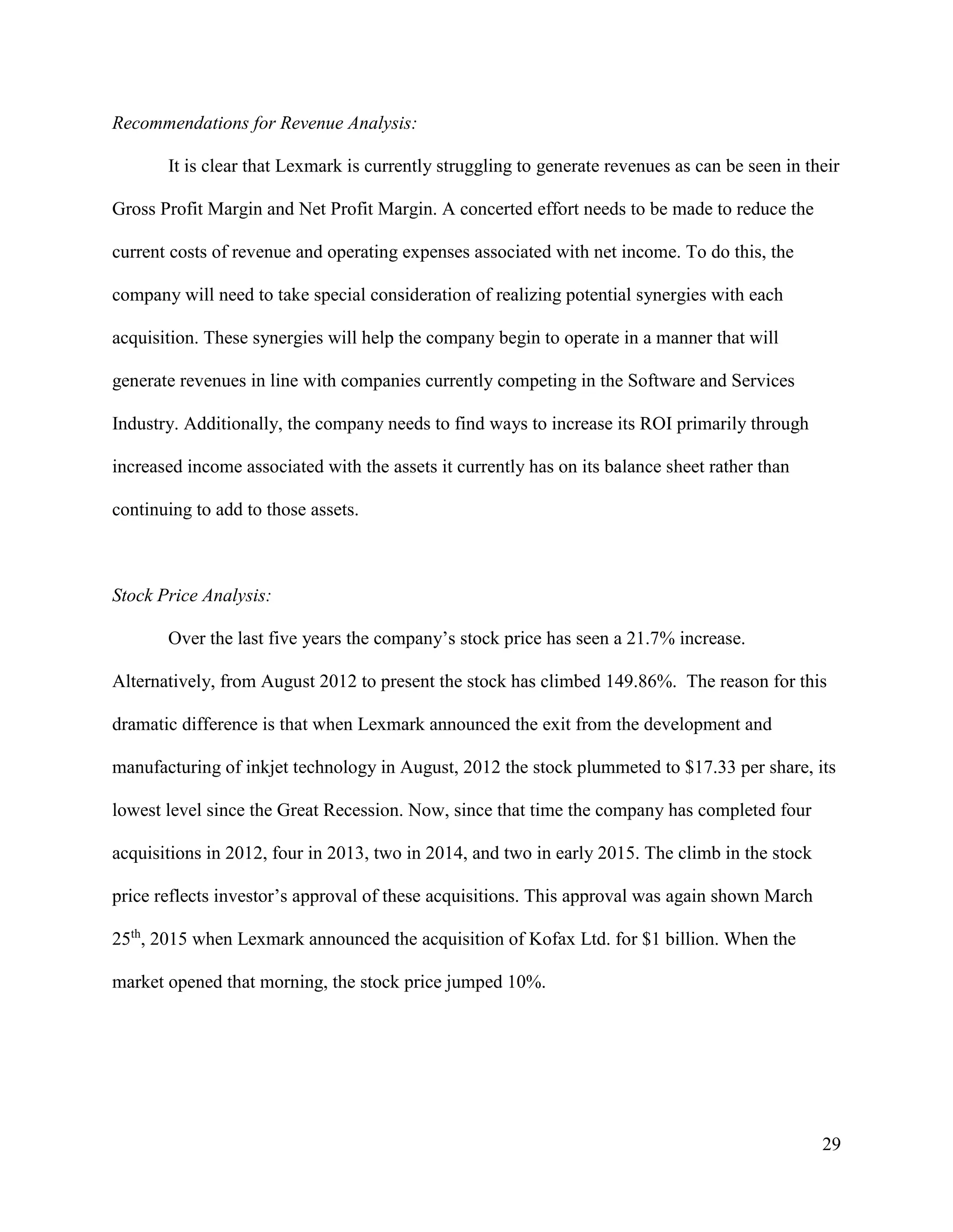 29
Recommendations for Revenue Analysis:
It is clear that Lexmark is currently struggling to generate revenues as can be seen in their
Gross Profit Margin and Net Profit Margin. A concerted effort needs to be made to reduce the
current costs of revenue and operating expenses associated with net income. To do this, the
company will need to take special consideration of realizing potential synergies with each
acquisition. These synergies will help the company begin to operate in a manner that will
generate revenues in line with companies currently competing in the Software and Services
Industry. Additionally, the company needs to find ways to increase its ROI primarily through
increased income associated with the assets it currently has on its balance sheet rather than
continuing to add to those assets.
Stock Price Analysis:
Over the last five years the company’s stock price has seen a 21.7% increase.
Alternatively, from August 2012 to present the stock has climbed 149.86%. The reason for this
dramatic difference is that when Lexmark announced the exit from the development and
manufacturing of inkjet technology in August, 2012 the stock plummeted to $17.33 per share, its
lowest level since the Great Recession. Now, since that time the company has completed four
acquisitions in 2012, four in 2013, two in 2014, and two in early 2015. The climb in the stock
price reflects investor’s approval of these acquisitions. This approval was again shown March
25th
, 2015 when Lexmark announced the acquisition of Kofax Ltd. for $1 billion. When the
market opened that morning, the stock price jumped 10%.
 