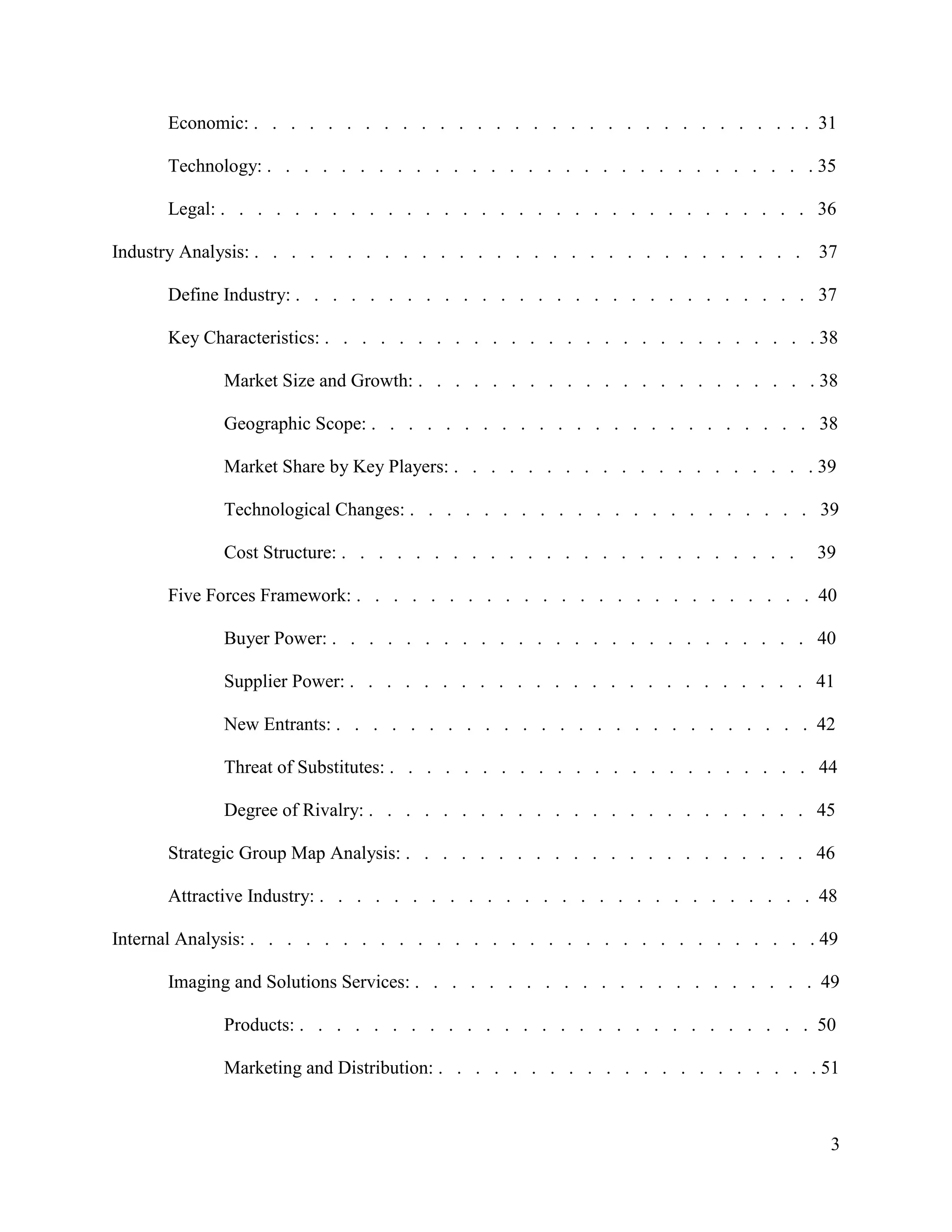 3
Economic: . . . . . . . . . . . . . . . . . . . . . . . . . . . . . . . 31
Technology: . . . . . . . . . . . . . . . . . . . . . . . . . . . . . . 35
Legal: . . . . . . . . . . . . . . . . . . . . . . . . . . . . . . . . 36
Industry Analysis: . . . . . . . . . . . . . . . . . . . . . . . . . . . . . . 37
Define Industry: . . . . . . . . . . . . . . . . . . . . . . . . . . . . 37
Key Characteristics: . . . . . . . . . . . . . . . . . . . . . . . . . . . 38
Market Size and Growth: . . . . . . . . . . . . . . . . . . . . . . 38
Geographic Scope: . . . . . . . . . . . . . . . . . . . . . . . . 38
Market Share by Key Players: . . . . . . . . . . . . . . . . . . . . 39
Technological Changes: . . . . . . . . . . . . . . . . . . . . . . 39
Cost Structure: . . . . . . . . . . . . . . . . . . . . . . . . . 39
Five Forces Framework: . . . . . . . . . . . . . . . . . . . . . . . . . 40
Buyer Power: . . . . . . . . . . . . . . . . . . . . . . . . . . 40
Supplier Power: . . . . . . . . . . . . . . . . . . . . . . . . . 41
New Entrants: . . . . . . . . . . . . . . . . . . . . . . . . . . 42
Threat of Substitutes: . . . . . . . . . . . . . . . . . . . . . . . 44
Degree of Rivalry: . . . . . . . . . . . . . . . . . . . . . . . . 45
Strategic Group Map Analysis: . . . . . . . . . . . . . . . . . . . . . . 46
Attractive Industry: . . . . . . . . . . . . . . . . . . . . . . . . . . . 48
Internal Analysis: . . . . . . . . . . . . . . . . . . . . . . . . . . . . . . . 49
Imaging and Solutions Services: . . . . . . . . . . . . . . . . . . . . . . 49
Products: . . . . . . . . . . . . . . . . . . . . . . . . . . . . 50
Marketing and Distribution: . . . . . . . . . . . . . . . . . . . . . 51
 