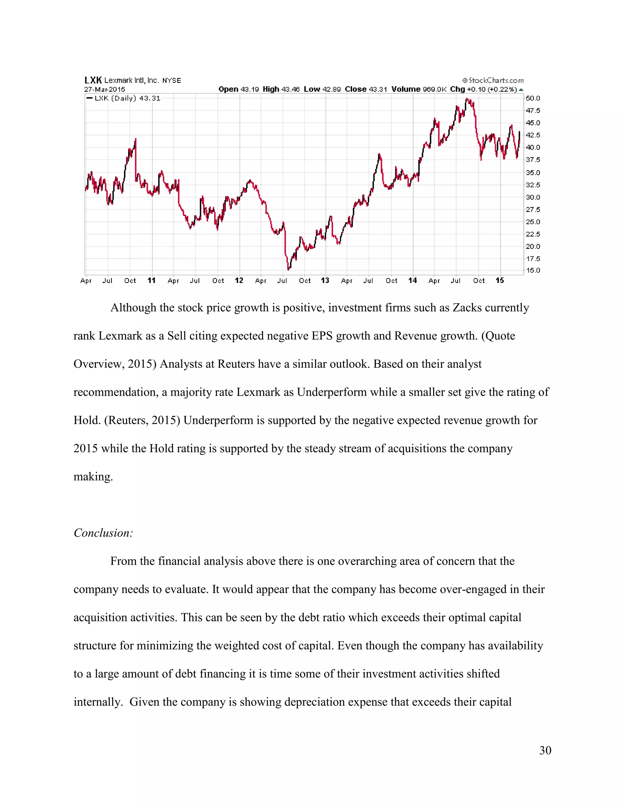 30
Although the stock price growth is positive, investment firms such as Zacks currently
rank Lexmark as a Sell citing expected negative EPS growth and Revenue growth. (Quote
Overview, 2015) Analysts at Reuters have a similar outlook. Based on their analyst
recommendation, a majority rate Lexmark as Underperform while a smaller set give the rating of
Hold. (Reuters, 2015) Underperform is supported by the negative expected revenue growth for
2015 while the Hold rating is supported by the steady stream of acquisitions the company
making.
Conclusion:
From the financial analysis above there is one overarching area of concern that the
company needs to evaluate. It would appear that the company has become over-engaged in their
acquisition activities. This can be seen by the debt ratio which exceeds their optimal capital
structure for minimizing the weighted cost of capital. Even though the company has availability
to a large amount of debt financing it is time some of their investment activities shifted
internally. Given the company is showing depreciation expense that exceeds their capital
 