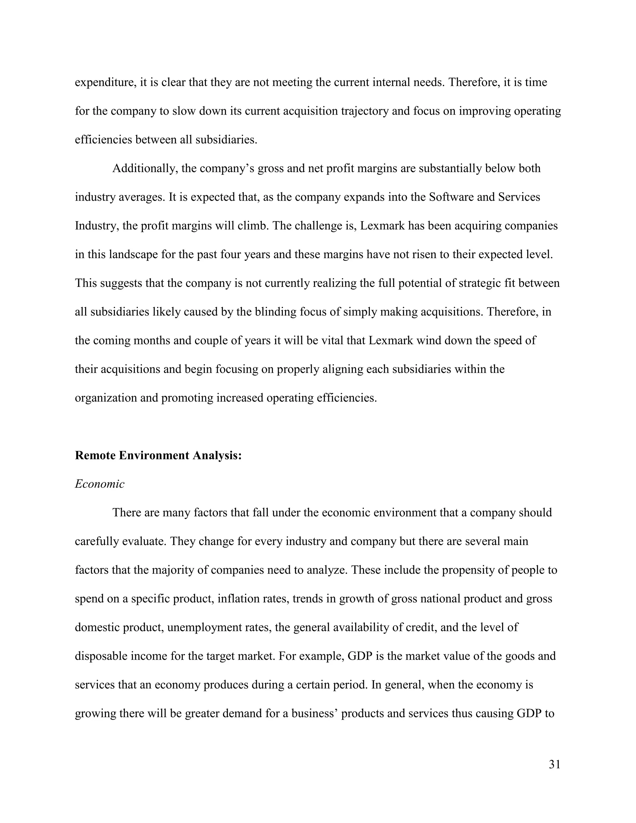 31
expenditure, it is clear that they are not meeting the current internal needs. Therefore, it is time
for the company to slow down its current acquisition trajectory and focus on improving operating
efficiencies between all subsidiaries.
Additionally, the company’s gross and net profit margins are substantially below both
industry averages. It is expected that, as the company expands into the Software and Services
Industry, the profit margins will climb. The challenge is, Lexmark has been acquiring companies
in this landscape for the past four years and these margins have not risen to their expected level.
This suggests that the company is not currently realizing the full potential of strategic fit between
all subsidiaries likely caused by the blinding focus of simply making acquisitions. Therefore, in
the coming months and couple of years it will be vital that Lexmark wind down the speed of
their acquisitions and begin focusing on properly aligning each subsidiaries within the
organization and promoting increased operating efficiencies.
Remote Environment Analysis:
Economic
There are many factors that fall under the economic environment that a company should
carefully evaluate. They change for every industry and company but there are several main
factors that the majority of companies need to analyze. These include the propensity of people to
spend on a specific product, inflation rates, trends in growth of gross national product and gross
domestic product, unemployment rates, the general availability of credit, and the level of
disposable income for the target market. For example, GDP is the market value of the goods and
services that an economy produces during a certain period. In general, when the economy is
growing there will be greater demand for a business’ products and services thus causing GDP to
 