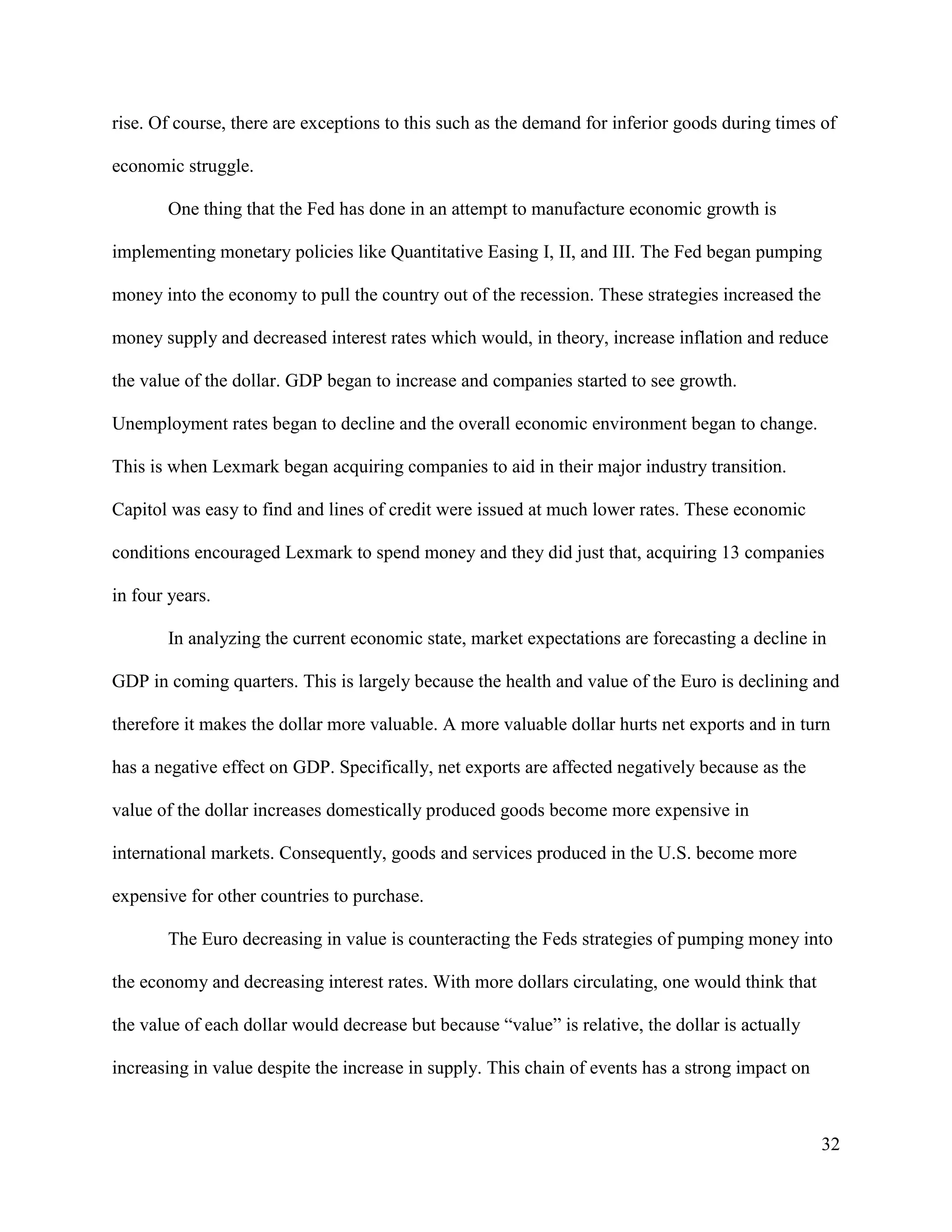 32
rise. Of course, there are exceptions to this such as the demand for inferior goods during times of
economic struggle.
One thing that the Fed has done in an attempt to manufacture economic growth is
implementing monetary policies like Quantitative Easing I, II, and III. The Fed began pumping
money into the economy to pull the country out of the recession. These strategies increased the
money supply and decreased interest rates which would, in theory, increase inflation and reduce
the value of the dollar. GDP began to increase and companies started to see growth.
Unemployment rates began to decline and the overall economic environment began to change.
This is when Lexmark began acquiring companies to aid in their major industry transition.
Capitol was easy to find and lines of credit were issued at much lower rates. These economic
conditions encouraged Lexmark to spend money and they did just that, acquiring 13 companies
in four years.
In analyzing the current economic state, market expectations are forecasting a decline in
GDP in coming quarters. This is largely because the health and value of the Euro is declining and
therefore it makes the dollar more valuable. A more valuable dollar hurts net exports and in turn
has a negative effect on GDP. Specifically, net exports are affected negatively because as the
value of the dollar increases domestically produced goods become more expensive in
international markets. Consequently, goods and services produced in the U.S. become more
expensive for other countries to purchase.
The Euro decreasing in value is counteracting the Feds strategies of pumping money into
the economy and decreasing interest rates. With more dollars circulating, one would think that
the value of each dollar would decrease but because “value” is relative, the dollar is actually
increasing in value despite the increase in supply. This chain of events has a strong impact on
 