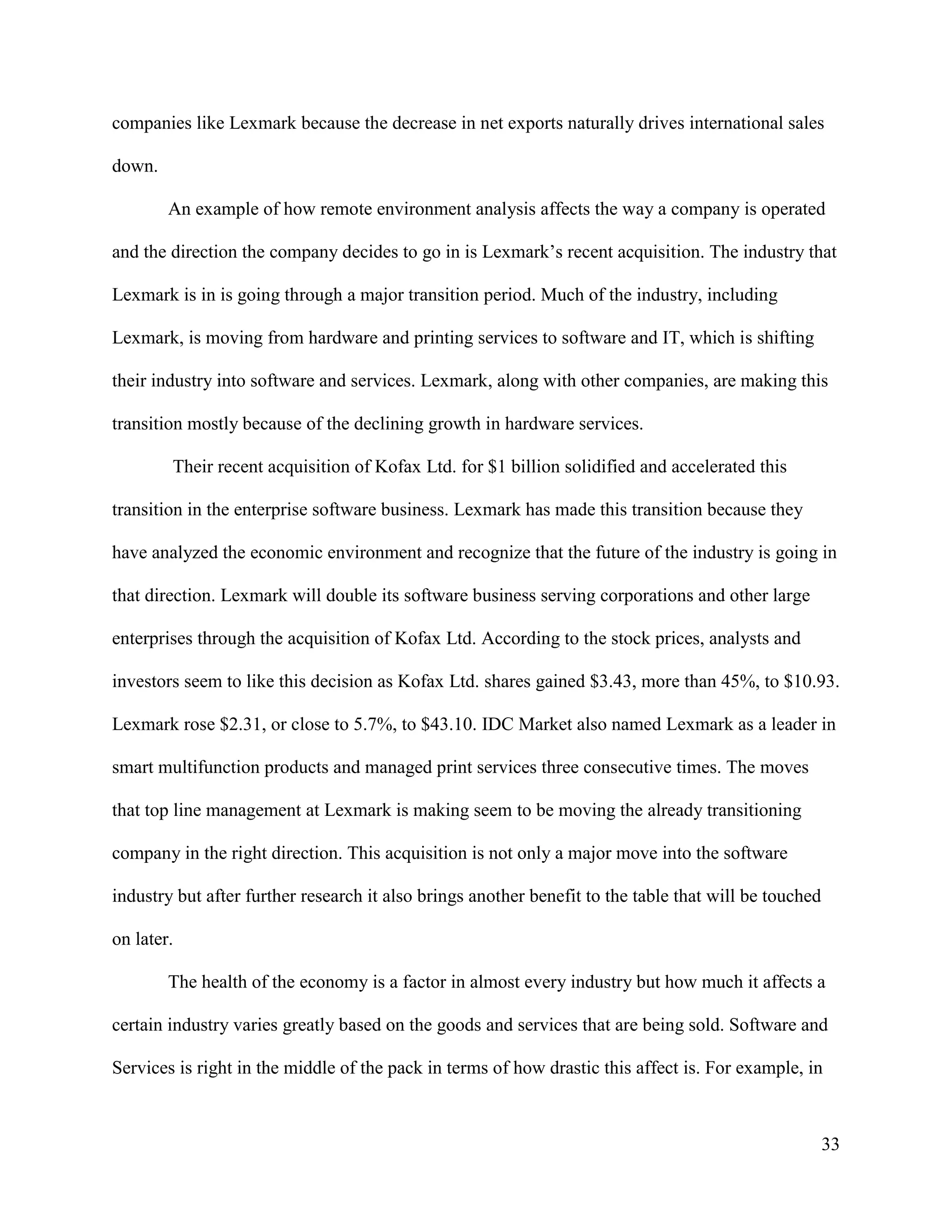 33
companies like Lexmark because the decrease in net exports naturally drives international sales
down.
An example of how remote environment analysis affects the way a company is operated
and the direction the company decides to go in is Lexmark’s recent acquisition. The industry that
Lexmark is in is going through a major transition period. Much of the industry, including
Lexmark, is moving from hardware and printing services to software and IT, which is shifting
their industry into software and services. Lexmark, along with other companies, are making this
transition mostly because of the declining growth in hardware services.
Their recent acquisition of Kofax Ltd. for $1 billion solidified and accelerated this
transition in the enterprise software business. Lexmark has made this transition because they
have analyzed the economic environment and recognize that the future of the industry is going in
that direction. Lexmark will double its software business serving corporations and other large
enterprises through the acquisition of Kofax Ltd. According to the stock prices, analysts and
investors seem to like this decision as Kofax Ltd. shares gained $3.43, more than 45%, to $10.93.
Lexmark rose $2.31, or close to 5.7%, to $43.10. IDC Market also named Lexmark as a leader in
smart multifunction products and managed print services three consecutive times. The moves
that top line management at Lexmark is making seem to be moving the already transitioning
company in the right direction. This acquisition is not only a major move into the software
industry but after further research it also brings another benefit to the table that will be touched
on later.
The health of the economy is a factor in almost every industry but how much it affects a
certain industry varies greatly based on the goods and services that are being sold. Software and
Services is right in the middle of the pack in terms of how drastic this affect is. For example, in
 