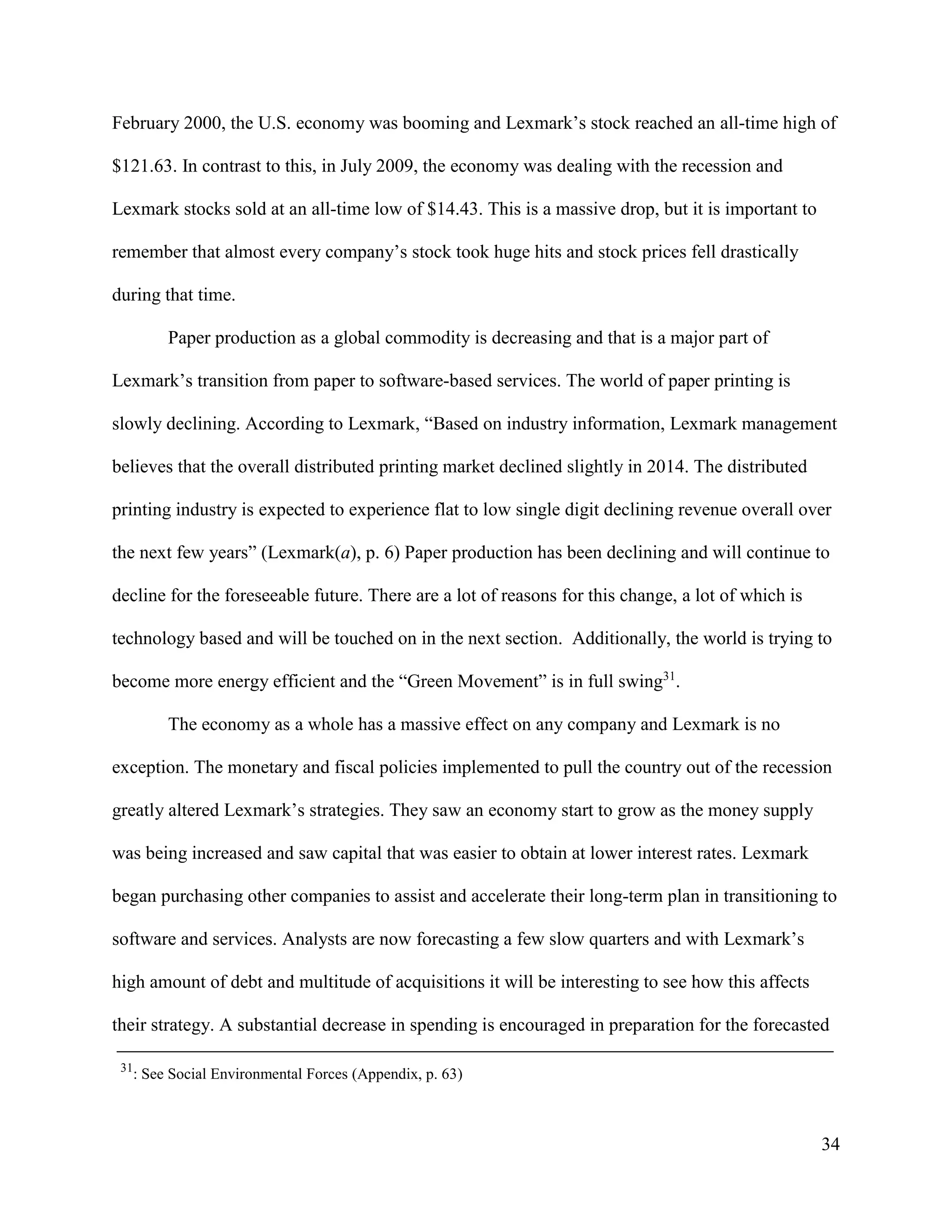 34
February 2000, the U.S. economy was booming and Lexmark’s stock reached an all-time high of
$121.63. In contrast to this, in July 2009, the economy was dealing with the recession and
Lexmark stocks sold at an all-time low of $14.43. This is a massive drop, but it is important to
remember that almost every company’s stock took huge hits and stock prices fell drastically
during that time.
Paper production as a global commodity is decreasing and that is a major part of
Lexmark’s transition from paper to software-based services. The world of paper printing is
slowly declining. According to Lexmark, “Based on industry information, Lexmark management
believes that the overall distributed printing market declined slightly in 2014. The distributed
printing industry is expected to experience flat to low single digit declining revenue overall over
the next few years” (Lexmark(a), p. 6) Paper production has been declining and will continue to
decline for the foreseeable future. There are a lot of reasons for this change, a lot of which is
technology based and will be touched on in the next section. Additionally, the world is trying to
become more energy efficient and the “Green Movement” is in full swing31
.
The economy as a whole has a massive effect on any company and Lexmark is no
exception. The monetary and fiscal policies implemented to pull the country out of the recession
greatly altered Lexmark’s strategies. They saw an economy start to grow as the money supply
was being increased and saw capital that was easier to obtain at lower interest rates. Lexmark
began purchasing other companies to assist and accelerate their long-term plan in transitioning to
software and services. Analysts are now forecasting a few slow quarters and with Lexmark’s
high amount of debt and multitude of acquisitions it will be interesting to see how this affects
their strategy. A substantial decrease in spending is encouraged in preparation for the forecasted
31
: See Social Environmental Forces (Appendix, p. 63)
 