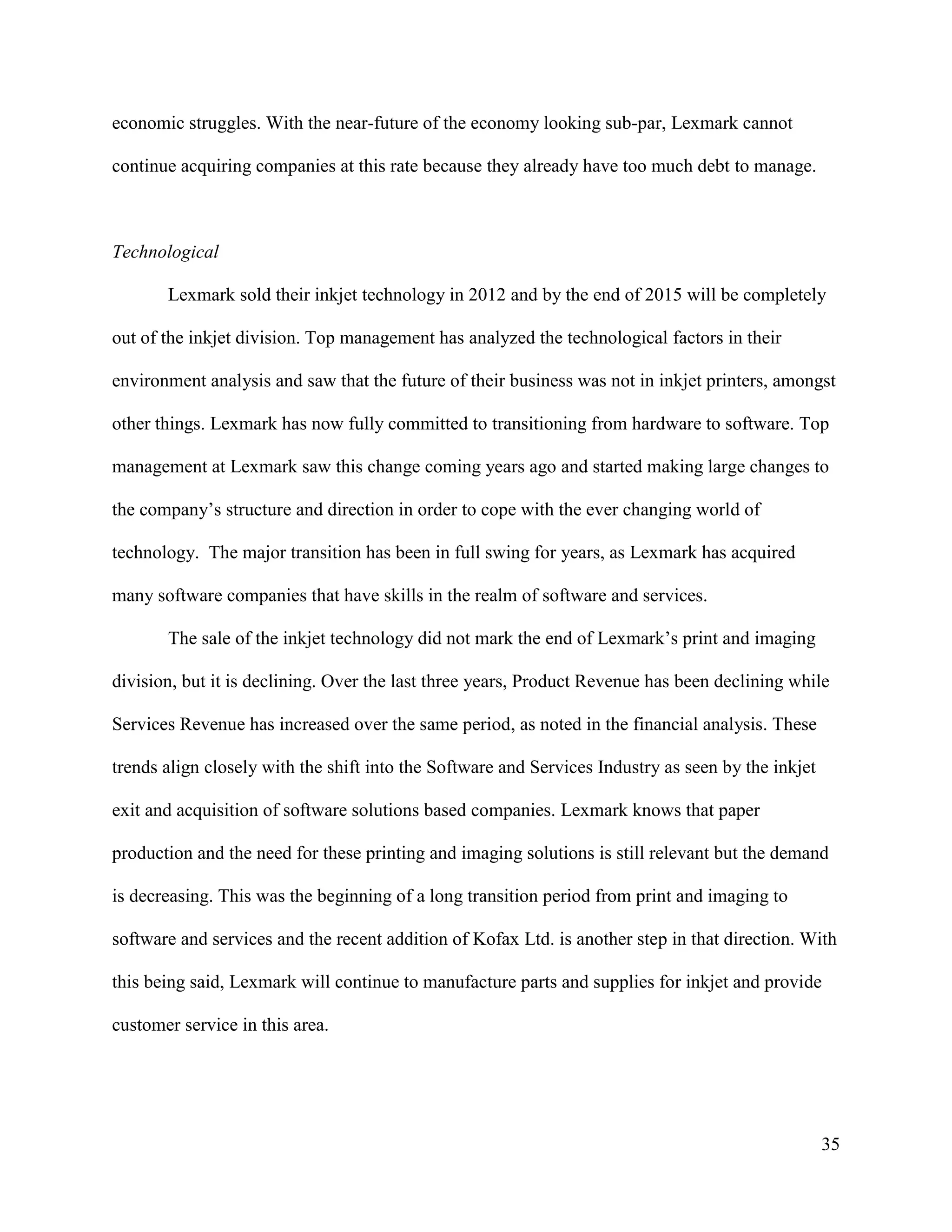 35
economic struggles. With the near-future of the economy looking sub-par, Lexmark cannot
continue acquiring companies at this rate because they already have too much debt to manage.
Technological
Lexmark sold their inkjet technology in 2012 and by the end of 2015 will be completely
out of the inkjet division. Top management has analyzed the technological factors in their
environment analysis and saw that the future of their business was not in inkjet printers, amongst
other things. Lexmark has now fully committed to transitioning from hardware to software. Top
management at Lexmark saw this change coming years ago and started making large changes to
the company’s structure and direction in order to cope with the ever changing world of
technology. The major transition has been in full swing for years, as Lexmark has acquired
many software companies that have skills in the realm of software and services.
The sale of the inkjet technology did not mark the end of Lexmark’s print and imaging
division, but it is declining. Over the last three years, Product Revenue has been declining while
Services Revenue has increased over the same period, as noted in the financial analysis. These
trends align closely with the shift into the Software and Services Industry as seen by the inkjet
exit and acquisition of software solutions based companies. Lexmark knows that paper
production and the need for these printing and imaging solutions is still relevant but the demand
is decreasing. This was the beginning of a long transition period from print and imaging to
software and services and the recent addition of Kofax Ltd. is another step in that direction. With
this being said, Lexmark will continue to manufacture parts and supplies for inkjet and provide
customer service in this area.
 