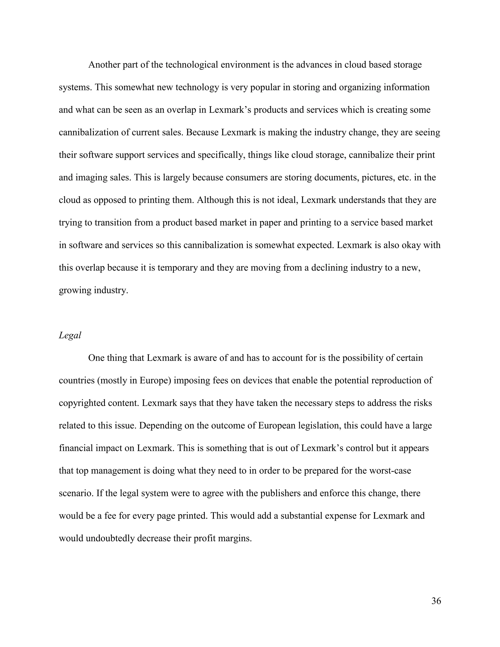 36
Another part of the technological environment is the advances in cloud based storage
systems. This somewhat new technology is very popular in storing and organizing information
and what can be seen as an overlap in Lexmark’s products and services which is creating some
cannibalization of current sales. Because Lexmark is making the industry change, they are seeing
their software support services and specifically, things like cloud storage, cannibalize their print
and imaging sales. This is largely because consumers are storing documents, pictures, etc. in the
cloud as opposed to printing them. Although this is not ideal, Lexmark understands that they are
trying to transition from a product based market in paper and printing to a service based market
in software and services so this cannibalization is somewhat expected. Lexmark is also okay with
this overlap because it is temporary and they are moving from a declining industry to a new,
growing industry.
Legal
One thing that Lexmark is aware of and has to account for is the possibility of certain
countries (mostly in Europe) imposing fees on devices that enable the potential reproduction of
copyrighted content. Lexmark says that they have taken the necessary steps to address the risks
related to this issue. Depending on the outcome of European legislation, this could have a large
financial impact on Lexmark. This is something that is out of Lexmark’s control but it appears
that top management is doing what they need to in order to be prepared for the worst-case
scenario. If the legal system were to agree with the publishers and enforce this change, there
would be a fee for every page printed. This would add a substantial expense for Lexmark and
would undoubtedly decrease their profit margins.
 