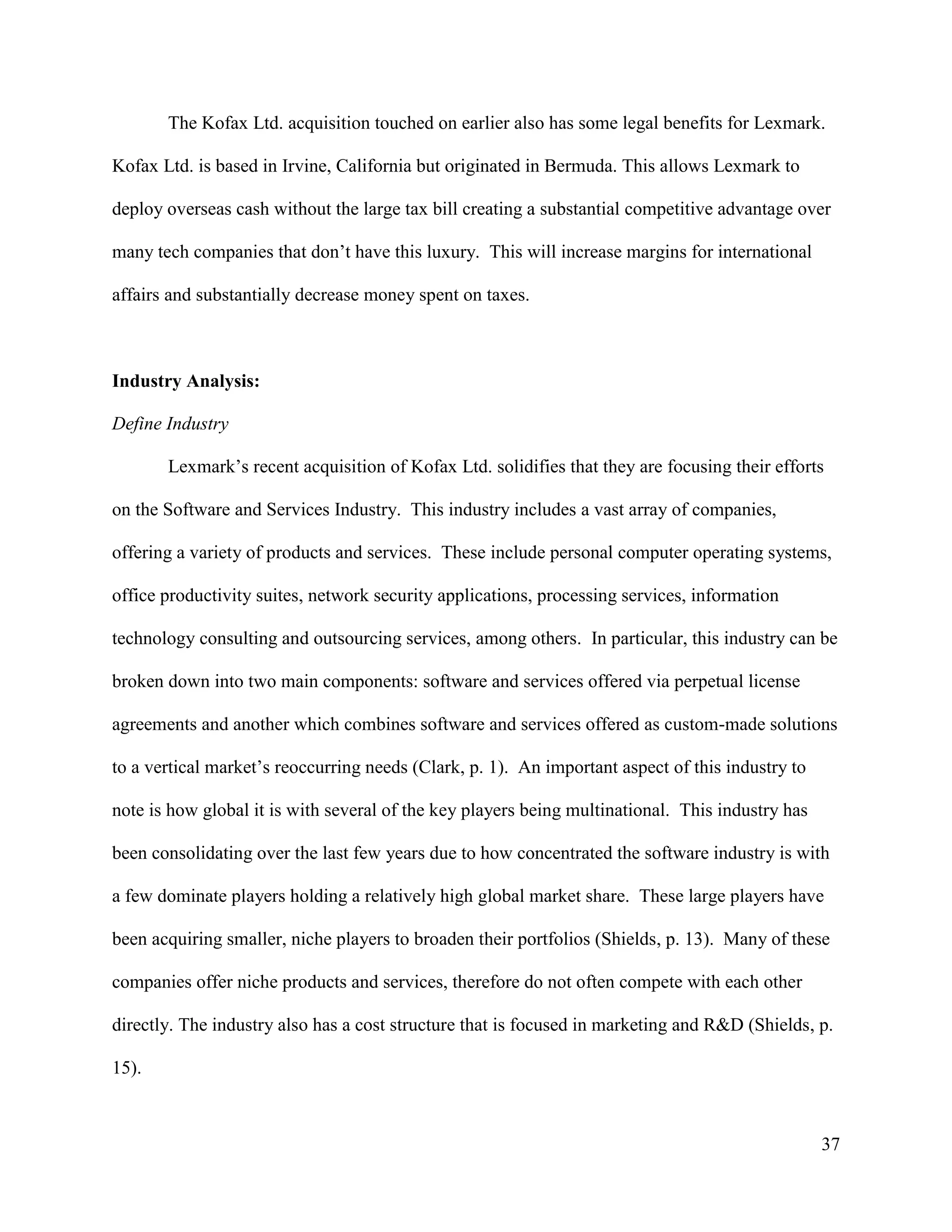 37
The Kofax Ltd. acquisition touched on earlier also has some legal benefits for Lexmark.
Kofax Ltd. is based in Irvine, California but originated in Bermuda. This allows Lexmark to
deploy overseas cash without the large tax bill creating a substantial competitive advantage over
many tech companies that don’t have this luxury. This will increase margins for international
affairs and substantially decrease money spent on taxes.
Industry Analysis:
Define Industry
Lexmark’s recent acquisition of Kofax Ltd. solidifies that they are focusing their efforts
on the Software and Services Industry. This industry includes a vast array of companies,
offering a variety of products and services. These include personal computer operating systems,
office productivity suites, network security applications, processing services, information
technology consulting and outsourcing services, among others. In particular, this industry can be
broken down into two main components: software and services offered via perpetual license
agreements and another which combines software and services offered as custom-made solutions
to a vertical market’s reoccurring needs (Clark, p. 1). An important aspect of this industry to
note is how global it is with several of the key players being multinational. This industry has
been consolidating over the last few years due to how concentrated the software industry is with
a few dominate players holding a relatively high global market share. These large players have
been acquiring smaller, niche players to broaden their portfolios (Shields, p. 13). Many of these
companies offer niche products and services, therefore do not often compete with each other
directly. The industry also has a cost structure that is focused in marketing and R&D (Shields, p.
15).
 