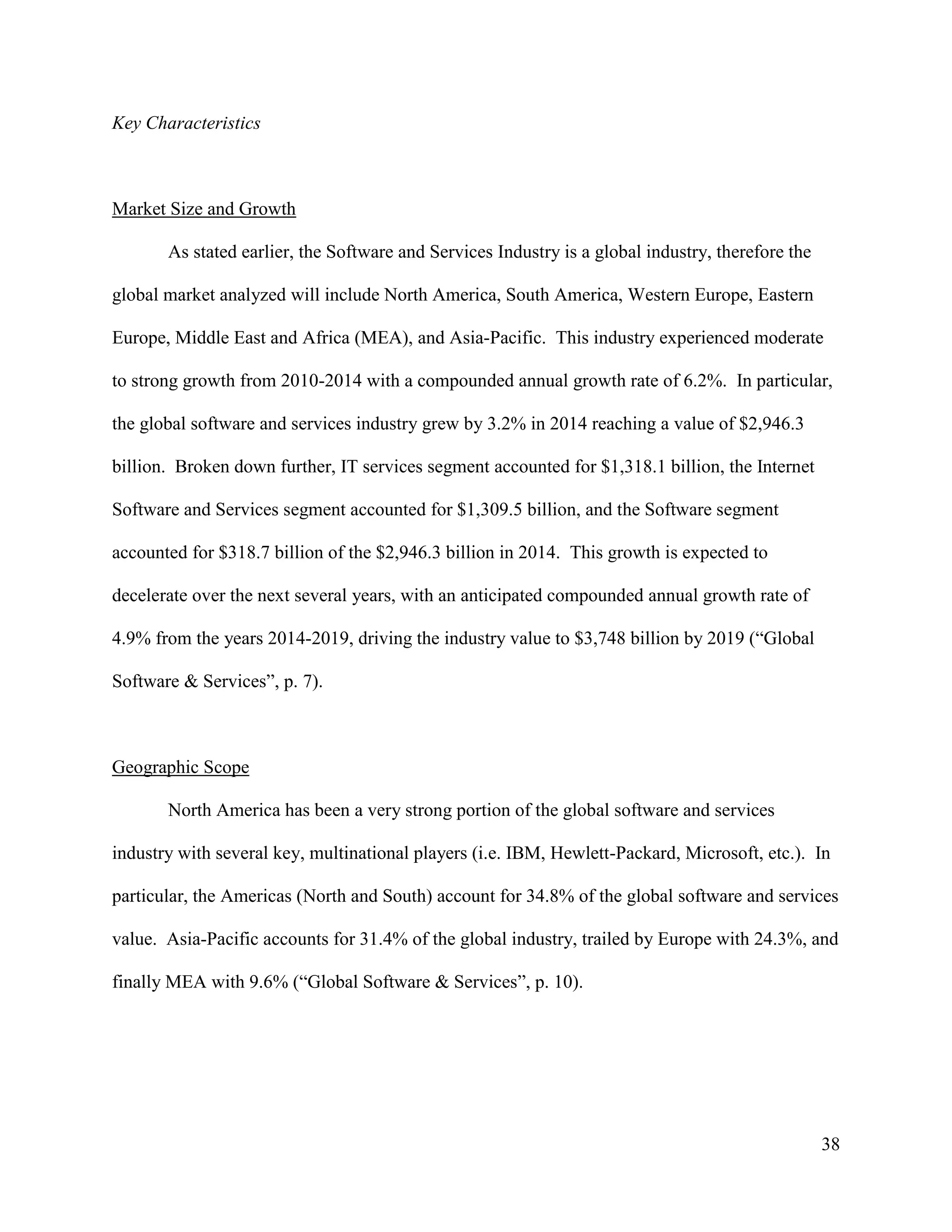 38
Key Characteristics
Market Size and Growth
As stated earlier, the Software and Services Industry is a global industry, therefore the
global market analyzed will include North America, South America, Western Europe, Eastern
Europe, Middle East and Africa (MEA), and Asia-Pacific. This industry experienced moderate
to strong growth from 2010-2014 with a compounded annual growth rate of 6.2%. In particular,
the global software and services industry grew by 3.2% in 2014 reaching a value of $2,946.3
billion. Broken down further, IT services segment accounted for $1,318.1 billion, the Internet
Software and Services segment accounted for $1,309.5 billion, and the Software segment
accounted for $318.7 billion of the $2,946.3 billion in 2014. This growth is expected to
decelerate over the next several years, with an anticipated compounded annual growth rate of
4.9% from the years 2014-2019, driving the industry value to $3,748 billion by 2019 (“Global
Software & Services”, p. 7).
Geographic Scope
North America has been a very strong portion of the global software and services
industry with several key, multinational players (i.e. IBM, Hewlett-Packard, Microsoft, etc.). In
particular, the Americas (North and South) account for 34.8% of the global software and services
value. Asia-Pacific accounts for 31.4% of the global industry, trailed by Europe with 24.3%, and
finally MEA with 9.6% (“Global Software & Services”, p. 10).
 