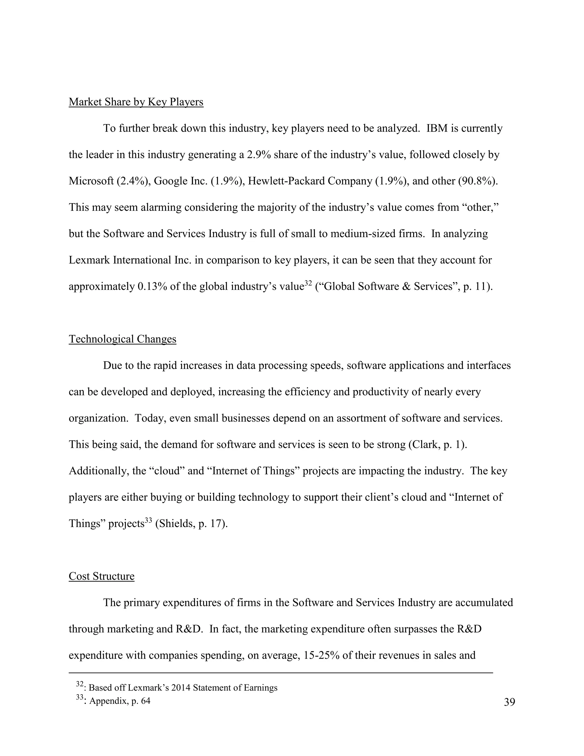 39
Market Share by Key Players
To further break down this industry, key players need to be analyzed. IBM is currently
the leader in this industry generating a 2.9% share of the industry’s value, followed closely by
Microsoft (2.4%), Google Inc. (1.9%), Hewlett-Packard Company (1.9%), and other (90.8%).
This may seem alarming considering the majority of the industry’s value comes from “other,”
but the Software and Services Industry is full of small to medium-sized firms. In analyzing
Lexmark International Inc. in comparison to key players, it can be seen that they account for
approximately 0.13% of the global industry’s value32
(“Global Software & Services”, p. 11).
Technological Changes
Due to the rapid increases in data processing speeds, software applications and interfaces
can be developed and deployed, increasing the efficiency and productivity of nearly every
organization. Today, even small businesses depend on an assortment of software and services.
This being said, the demand for software and services is seen to be strong (Clark, p. 1).
Additionally, the “cloud” and “Internet of Things” projects are impacting the industry. The key
players are either buying or building technology to support their client’s cloud and “Internet of
Things” projects33
(Shields, p. 17).
Cost Structure
The primary expenditures of firms in the Software and Services Industry are accumulated
through marketing and R&D. In fact, the marketing expenditure often surpasses the R&D
expenditure with companies spending, on average, 15-25% of their revenues in sales and
32
: Based off Lexmark’s 2014 Statement of Earnings
33
: Appendix, p. 64
 