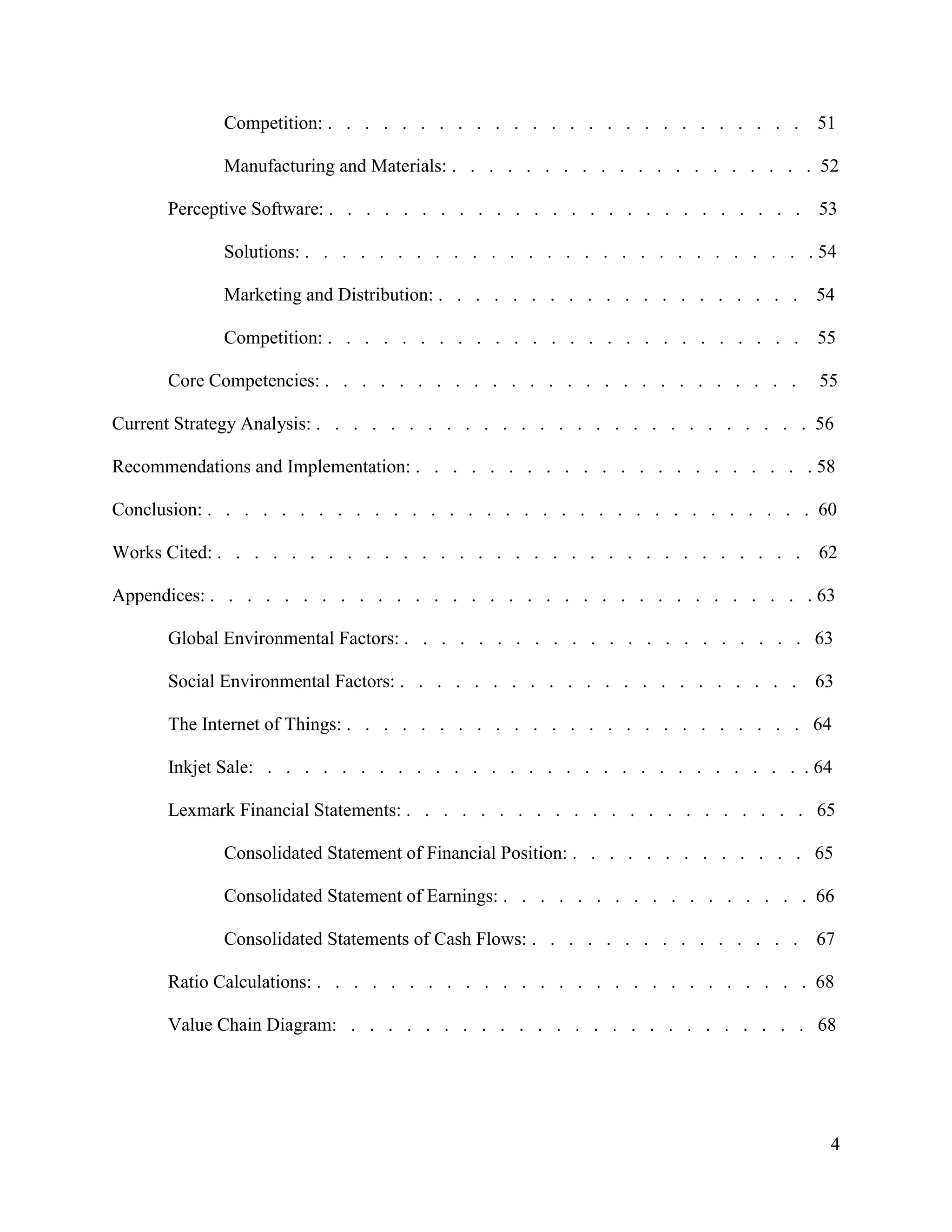 4
Competition: . . . . . . . . . . . . . . . . . . . . . . . . . . 51
Manufacturing and Materials: . . . . . . . . . . . . . . . . . . . . 52
Perceptive Software: . . . . . . . . . . . . . . . . . . . . . . . . . . 53
Solutions: . . . . . . . . . . . . . . . . . . . . . . . . . . . . 54
Marketing and Distribution: . . . . . . . . . . . . . . . . . . . . 54
Competition: . . . . . . . . . . . . . . . . . . . . . . . . . . 55
Core Competencies: . . . . . . . . . . . . . . . . . . . . . . . . . . 55
Current Strategy Analysis: . . . . . . . . . . . . . . . . . . . . . . . . . . . 56
Recommendations and Implementation: . . . . . . . . . . . . . . . . . . . . . . 58
Conclusion: . . . . . . . . . . . . . . . . . . . . . . . . . . . . . . . . . 60
Works Cited: . . . . . . . . . . . . . . . . . . . . . . . . . . . . . . . . 62
Appendices: . . . . . . . . . . . . . . . . . . . . . . . . . . . . . . . . . 63
Global Environmental Factors: . . . . . . . . . . . . . . . . . . . . . . 63
Social Environmental Factors: . . . . . . . . . . . . . . . . . . . . . . 63
The Internet of Things: . . . . . . . . . . . . . . . . . . . . . . . . . 64
Inkjet Sale: . . . . . . . . . . . . . . . . . . . . . . . . . . . . . . 64
Lexmark Financial Statements: . . . . . . . . . . . . . . . . . . . . . . 65
Consolidated Statement of Financial Position: . . . . . . . . . . . . . 65
Consolidated Statement of Earnings: . . . . . . . . . . . . . . . . . 66
Consolidated Statements of Cash Flows: . . . . . . . . . . . . . . . 67
Ratio Calculations: . . . . . . . . . . . . . . . . . . . . . . . . . . . 68
Value Chain Diagram: . . . . . . . . . . . . . . . . . . . . . . . . . 68
 