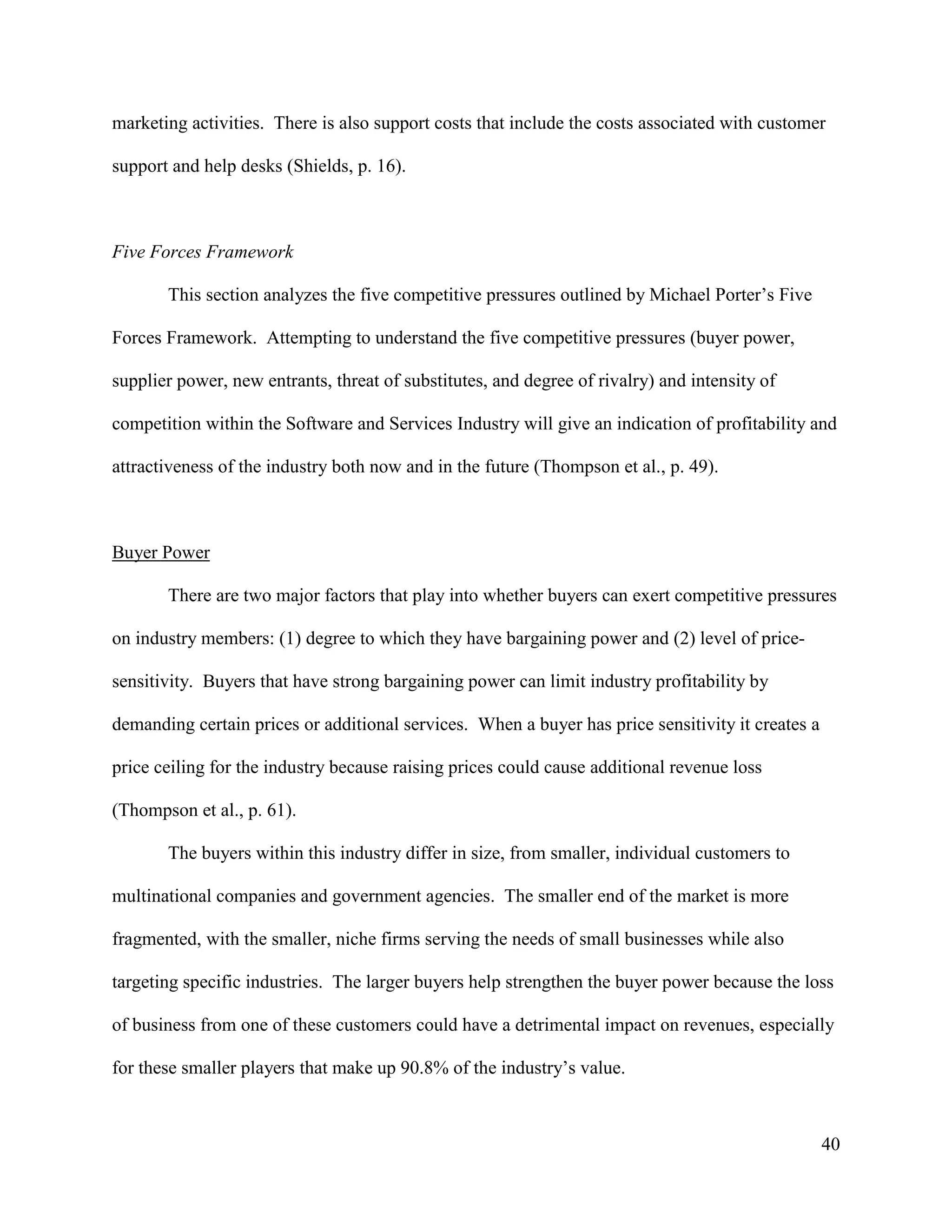 40
marketing activities. There is also support costs that include the costs associated with customer
support and help desks (Shields, p. 16).
Five Forces Framework
This section analyzes the five competitive pressures outlined by Michael Porter’s Five
Forces Framework. Attempting to understand the five competitive pressures (buyer power,
supplier power, new entrants, threat of substitutes, and degree of rivalry) and intensity of
competition within the Software and Services Industry will give an indication of profitability and
attractiveness of the industry both now and in the future (Thompson et al., p. 49).
Buyer Power
There are two major factors that play into whether buyers can exert competitive pressures
on industry members: (1) degree to which they have bargaining power and (2) level of price-
sensitivity. Buyers that have strong bargaining power can limit industry profitability by
demanding certain prices or additional services. When a buyer has price sensitivity it creates a
price ceiling for the industry because raising prices could cause additional revenue loss
(Thompson et al., p. 61).
The buyers within this industry differ in size, from smaller, individual customers to
multinational companies and government agencies. The smaller end of the market is more
fragmented, with the smaller, niche firms serving the needs of small businesses while also
targeting specific industries. The larger buyers help strengthen the buyer power because the loss
of business from one of these customers could have a detrimental impact on revenues, especially
for these smaller players that make up 90.8% of the industry’s value.
 