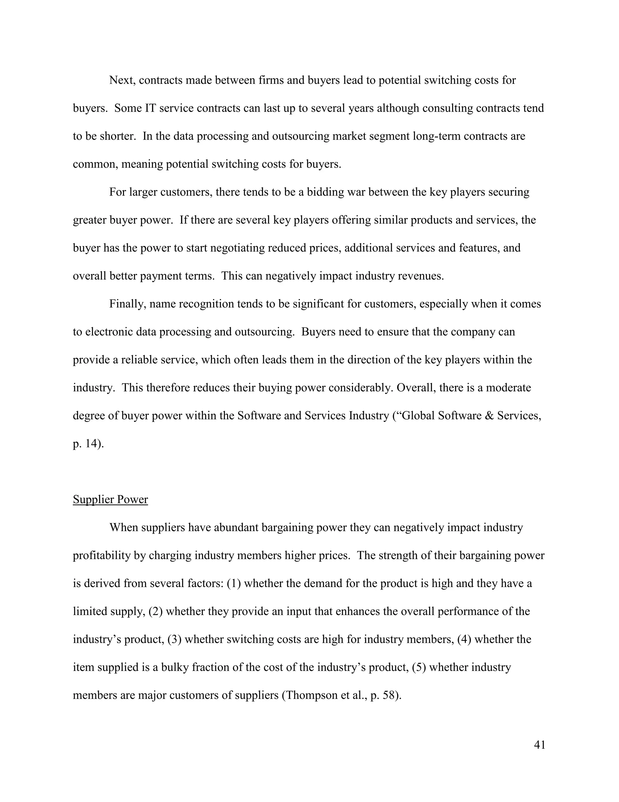 41
Next, contracts made between firms and buyers lead to potential switching costs for
buyers. Some IT service contracts can last up to several years although consulting contracts tend
to be shorter. In the data processing and outsourcing market segment long-term contracts are
common, meaning potential switching costs for buyers.
For larger customers, there tends to be a bidding war between the key players securing
greater buyer power. If there are several key players offering similar products and services, the
buyer has the power to start negotiating reduced prices, additional services and features, and
overall better payment terms. This can negatively impact industry revenues.
Finally, name recognition tends to be significant for customers, especially when it comes
to electronic data processing and outsourcing. Buyers need to ensure that the company can
provide a reliable service, which often leads them in the direction of the key players within the
industry. This therefore reduces their buying power considerably. Overall, there is a moderate
degree of buyer power within the Software and Services Industry (“Global Software & Services,
p. 14).
Supplier Power
When suppliers have abundant bargaining power they can negatively impact industry
profitability by charging industry members higher prices. The strength of their bargaining power
is derived from several factors: (1) whether the demand for the product is high and they have a
limited supply, (2) whether they provide an input that enhances the overall performance of the
industry’s product, (3) whether switching costs are high for industry members, (4) whether the
item supplied is a bulky fraction of the cost of the industry’s product, (5) whether industry
members are major customers of suppliers (Thompson et al., p. 58).
 