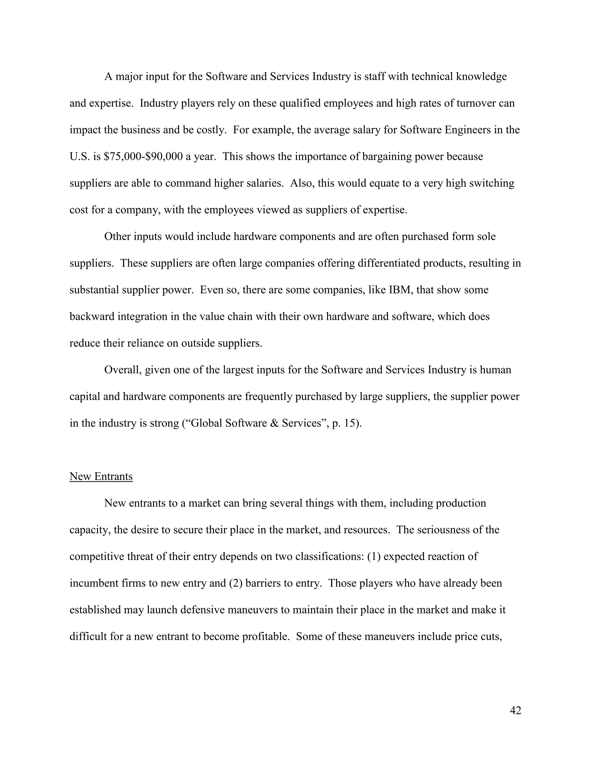 42
A major input for the Software and Services Industry is staff with technical knowledge
and expertise. Industry players rely on these qualified employees and high rates of turnover can
impact the business and be costly. For example, the average salary for Software Engineers in the
U.S. is $75,000-$90,000 a year. This shows the importance of bargaining power because
suppliers are able to command higher salaries. Also, this would equate to a very high switching
cost for a company, with the employees viewed as suppliers of expertise.
Other inputs would include hardware components and are often purchased form sole
suppliers. These suppliers are often large companies offering differentiated products, resulting in
substantial supplier power. Even so, there are some companies, like IBM, that show some
backward integration in the value chain with their own hardware and software, which does
reduce their reliance on outside suppliers.
Overall, given one of the largest inputs for the Software and Services Industry is human
capital and hardware components are frequently purchased by large suppliers, the supplier power
in the industry is strong (“Global Software & Services”, p. 15).
New Entrants
New entrants to a market can bring several things with them, including production
capacity, the desire to secure their place in the market, and resources. The seriousness of the
competitive threat of their entry depends on two classifications: (1) expected reaction of
incumbent firms to new entry and (2) barriers to entry. Those players who have already been
established may launch defensive maneuvers to maintain their place in the market and make it
difficult for a new entrant to become profitable. Some of these maneuvers include price cuts,
 