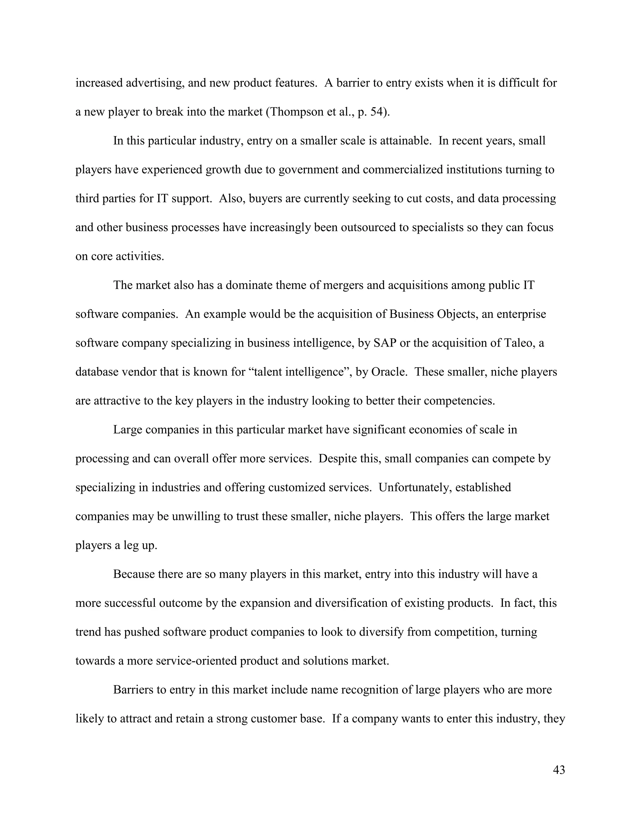 43
increased advertising, and new product features. A barrier to entry exists when it is difficult for
a new player to break into the market (Thompson et al., p. 54).
In this particular industry, entry on a smaller scale is attainable. In recent years, small
players have experienced growth due to government and commercialized institutions turning to
third parties for IT support. Also, buyers are currently seeking to cut costs, and data processing
and other business processes have increasingly been outsourced to specialists so they can focus
on core activities.
The market also has a dominate theme of mergers and acquisitions among public IT
software companies. An example would be the acquisition of Business Objects, an enterprise
software company specializing in business intelligence, by SAP or the acquisition of Taleo, a
database vendor that is known for “talent intelligence”, by Oracle. These smaller, niche players
are attractive to the key players in the industry looking to better their competencies.
Large companies in this particular market have significant economies of scale in
processing and can overall offer more services. Despite this, small companies can compete by
specializing in industries and offering customized services. Unfortunately, established
companies may be unwilling to trust these smaller, niche players. This offers the large market
players a leg up.
Because there are so many players in this market, entry into this industry will have a
more successful outcome by the expansion and diversification of existing products. In fact, this
trend has pushed software product companies to look to diversify from competition, turning
towards a more service-oriented product and solutions market.
Barriers to entry in this market include name recognition of large players who are more
likely to attract and retain a strong customer base. If a company wants to enter this industry, they
 