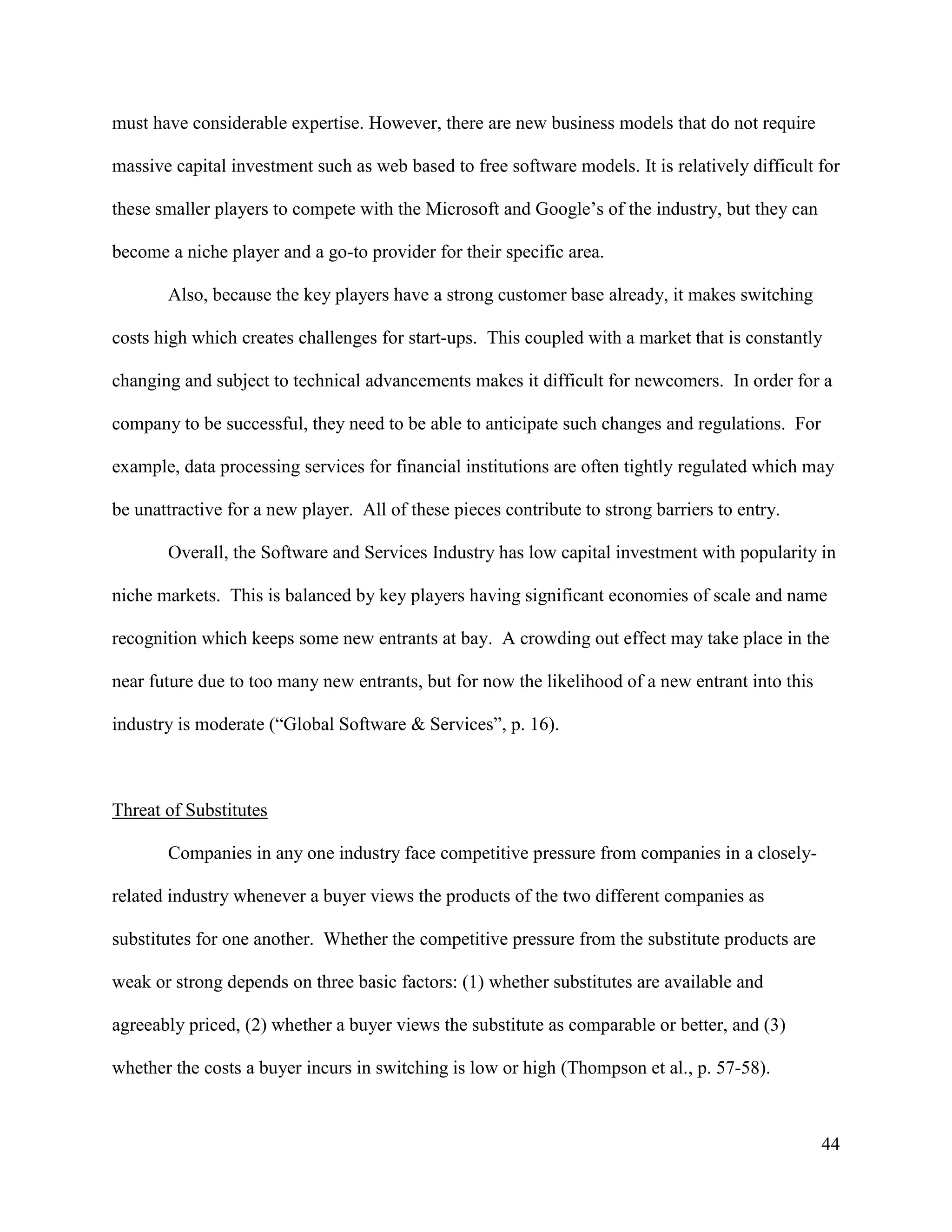 44
must have considerable expertise. However, there are new business models that do not require
massive capital investment such as web based to free software models. It is relatively difficult for
these smaller players to compete with the Microsoft and Google’s of the industry, but they can
become a niche player and a go-to provider for their specific area.
Also, because the key players have a strong customer base already, it makes switching
costs high which creates challenges for start-ups. This coupled with a market that is constantly
changing and subject to technical advancements makes it difficult for newcomers. In order for a
company to be successful, they need to be able to anticipate such changes and regulations. For
example, data processing services for financial institutions are often tightly regulated which may
be unattractive for a new player. All of these pieces contribute to strong barriers to entry.
Overall, the Software and Services Industry has low capital investment with popularity in
niche markets. This is balanced by key players having significant economies of scale and name
recognition which keeps some new entrants at bay. A crowding out effect may take place in the
near future due to too many new entrants, but for now the likelihood of a new entrant into this
industry is moderate (“Global Software & Services”, p. 16).
Threat of Substitutes
Companies in any one industry face competitive pressure from companies in a closely-
related industry whenever a buyer views the products of the two different companies as
substitutes for one another. Whether the competitive pressure from the substitute products are
weak or strong depends on three basic factors: (1) whether substitutes are available and
agreeably priced, (2) whether a buyer views the substitute as comparable or better, and (3)
whether the costs a buyer incurs in switching is low or high (Thompson et al., p. 57-58).
 