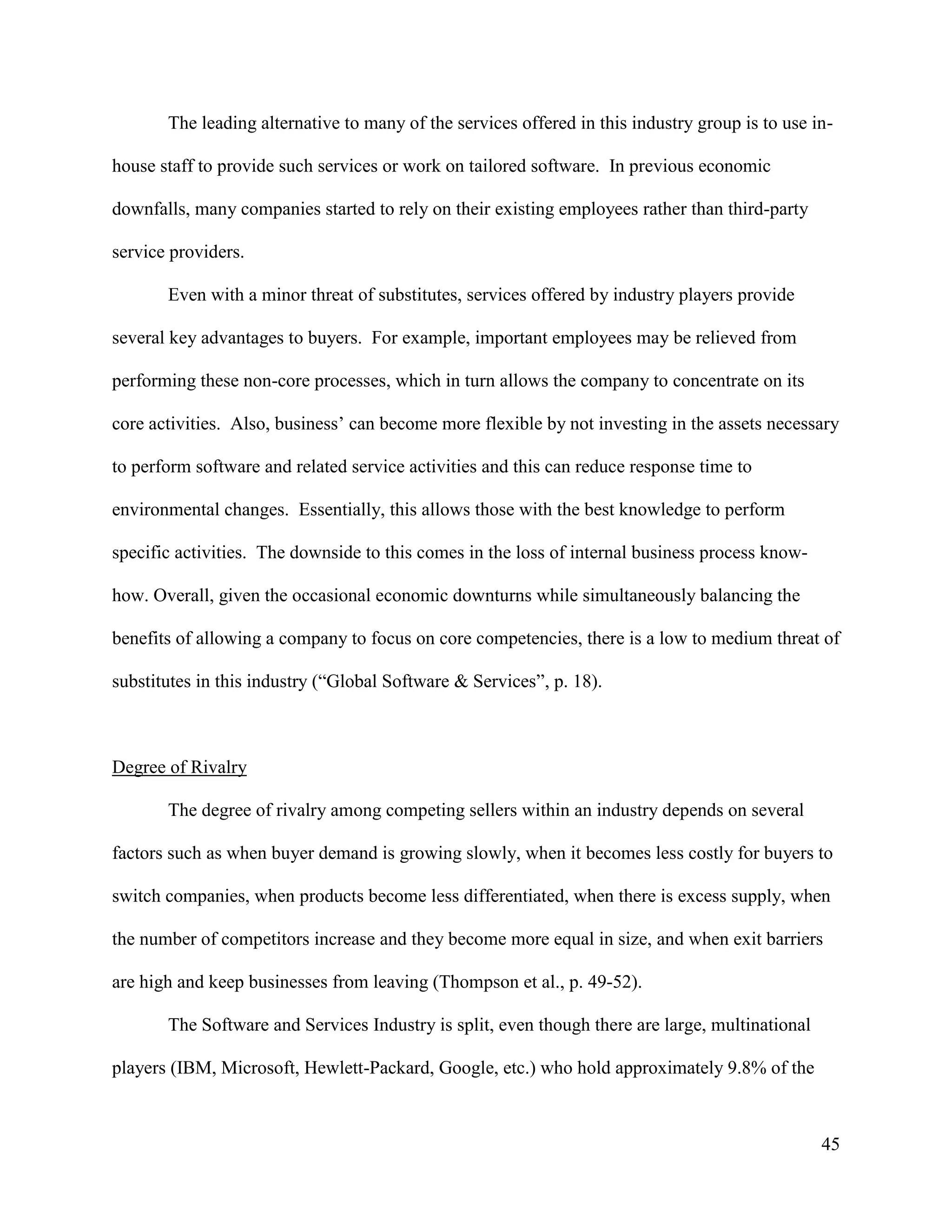 45
The leading alternative to many of the services offered in this industry group is to use in-
house staff to provide such services or work on tailored software. In previous economic
downfalls, many companies started to rely on their existing employees rather than third-party
service providers.
Even with a minor threat of substitutes, services offered by industry players provide
several key advantages to buyers. For example, important employees may be relieved from
performing these non-core processes, which in turn allows the company to concentrate on its
core activities. Also, business’ can become more flexible by not investing in the assets necessary
to perform software and related service activities and this can reduce response time to
environmental changes. Essentially, this allows those with the best knowledge to perform
specific activities. The downside to this comes in the loss of internal business process know-
how. Overall, given the occasional economic downturns while simultaneously balancing the
benefits of allowing a company to focus on core competencies, there is a low to medium threat of
substitutes in this industry (“Global Software & Services”, p. 18).
Degree of Rivalry
The degree of rivalry among competing sellers within an industry depends on several
factors such as when buyer demand is growing slowly, when it becomes less costly for buyers to
switch companies, when products become less differentiated, when there is excess supply, when
the number of competitors increase and they become more equal in size, and when exit barriers
are high and keep businesses from leaving (Thompson et al., p. 49-52).
The Software and Services Industry is split, even though there are large, multinational
players (IBM, Microsoft, Hewlett-Packard, Google, etc.) who hold approximately 9.8% of the
 