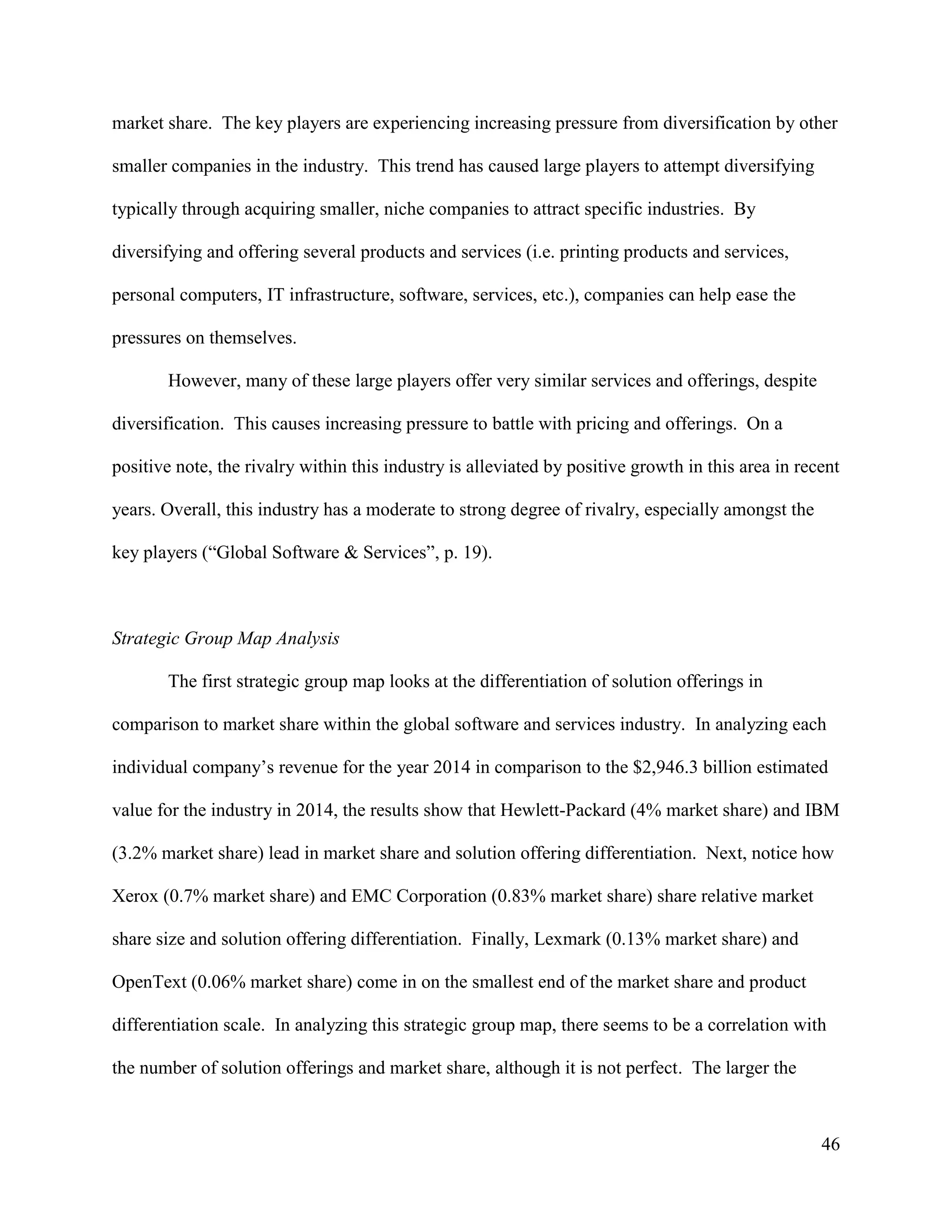 46
market share. The key players are experiencing increasing pressure from diversification by other
smaller companies in the industry. This trend has caused large players to attempt diversifying
typically through acquiring smaller, niche companies to attract specific industries. By
diversifying and offering several products and services (i.e. printing products and services,
personal computers, IT infrastructure, software, services, etc.), companies can help ease the
pressures on themselves.
However, many of these large players offer very similar services and offerings, despite
diversification. This causes increasing pressure to battle with pricing and offerings. On a
positive note, the rivalry within this industry is alleviated by positive growth in this area in recent
years. Overall, this industry has a moderate to strong degree of rivalry, especially amongst the
key players (“Global Software & Services”, p. 19).
Strategic Group Map Analysis
The first strategic group map looks at the differentiation of solution offerings in
comparison to market share within the global software and services industry. In analyzing each
individual company’s revenue for the year 2014 in comparison to the $2,946.3 billion estimated
value for the industry in 2014, the results show that Hewlett-Packard (4% market share) and IBM
(3.2% market share) lead in market share and solution offering differentiation. Next, notice how
Xerox (0.7% market share) and EMC Corporation (0.83% market share) share relative market
share size and solution offering differentiation. Finally, Lexmark (0.13% market share) and
OpenText (0.06% market share) come in on the smallest end of the market share and product
differentiation scale. In analyzing this strategic group map, there seems to be a correlation with
the number of solution offerings and market share, although it is not perfect. The larger the
 