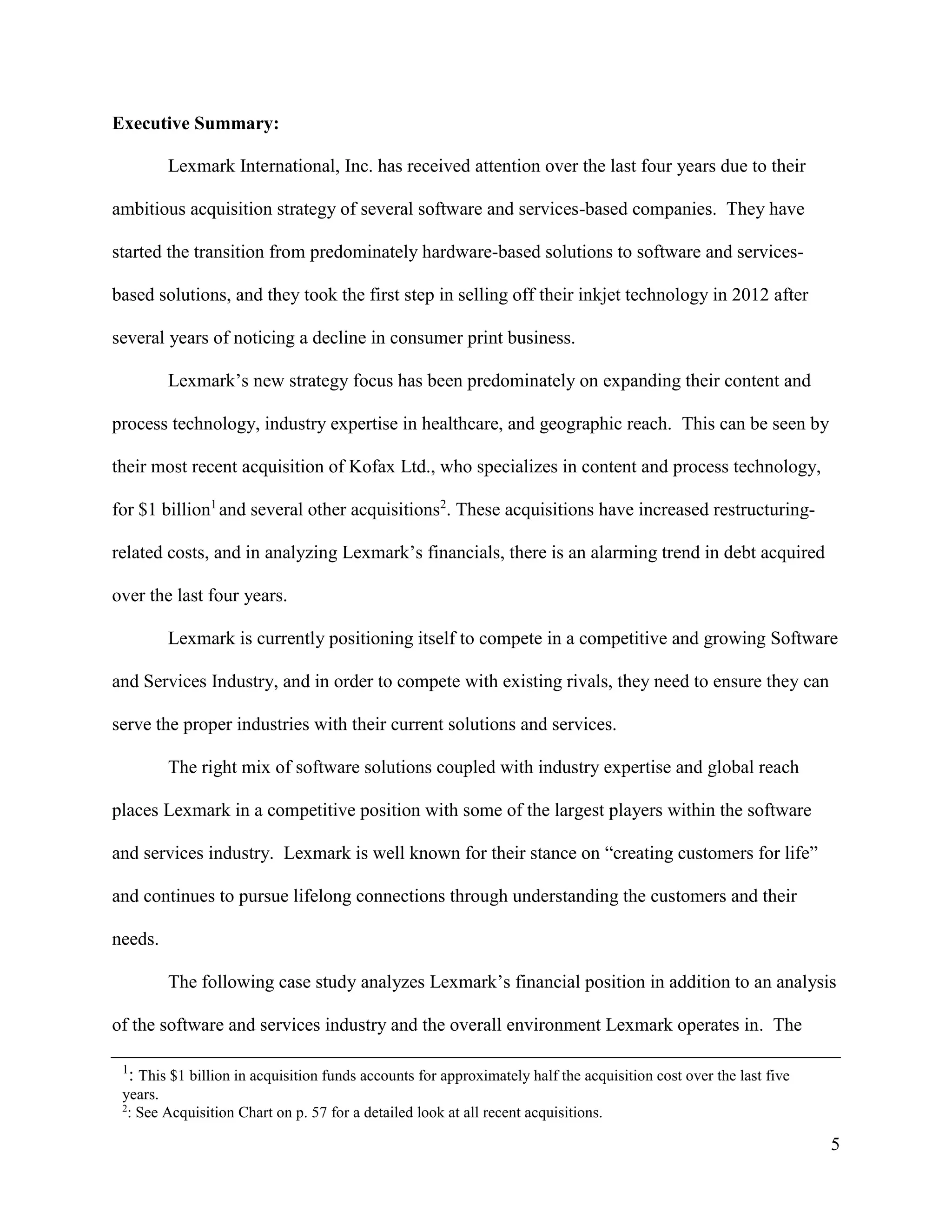 5
Executive Summary:
Lexmark International, Inc. has received attention over the last four years due to their
ambitious acquisition strategy of several software and services-based companies. They have
started the transition from predominately hardware-based solutions to software and services-
based solutions, and they took the first step in selling off their inkjet technology in 2012 after
several years of noticing a decline in consumer print business.
Lexmark’s new strategy focus has been predominately on expanding their content and
process technology, industry expertise in healthcare, and geographic reach. This can be seen by
their most recent acquisition of Kofax Ltd., who specializes in content and process technology,
for $1 billion1
and several other acquisitions2
. These acquisitions have increased restructuring-
related costs, and in analyzing Lexmark’s financials, there is an alarming trend in debt acquired
over the last four years.
Lexmark is currently positioning itself to compete in a competitive and growing Software
and Services Industry, and in order to compete with existing rivals, they need to ensure they can
serve the proper industries with their current solutions and services.
The right mix of software solutions coupled with industry expertise and global reach
places Lexmark in a competitive position with some of the largest players within the software
and services industry. Lexmark is well known for their stance on “creating customers for life”
and continues to pursue lifelong connections through understanding the customers and their
needs.
The following case study analyzes Lexmark’s financial position in addition to an analysis
of the software and services industry and the overall environment Lexmark operates in. The
1
: This $1 billion in acquisition funds accounts for approximately half the acquisition cost over the last five
years.
2
: See Acquisition Chart on p. 57 for a detailed look at all recent acquisitions.
 