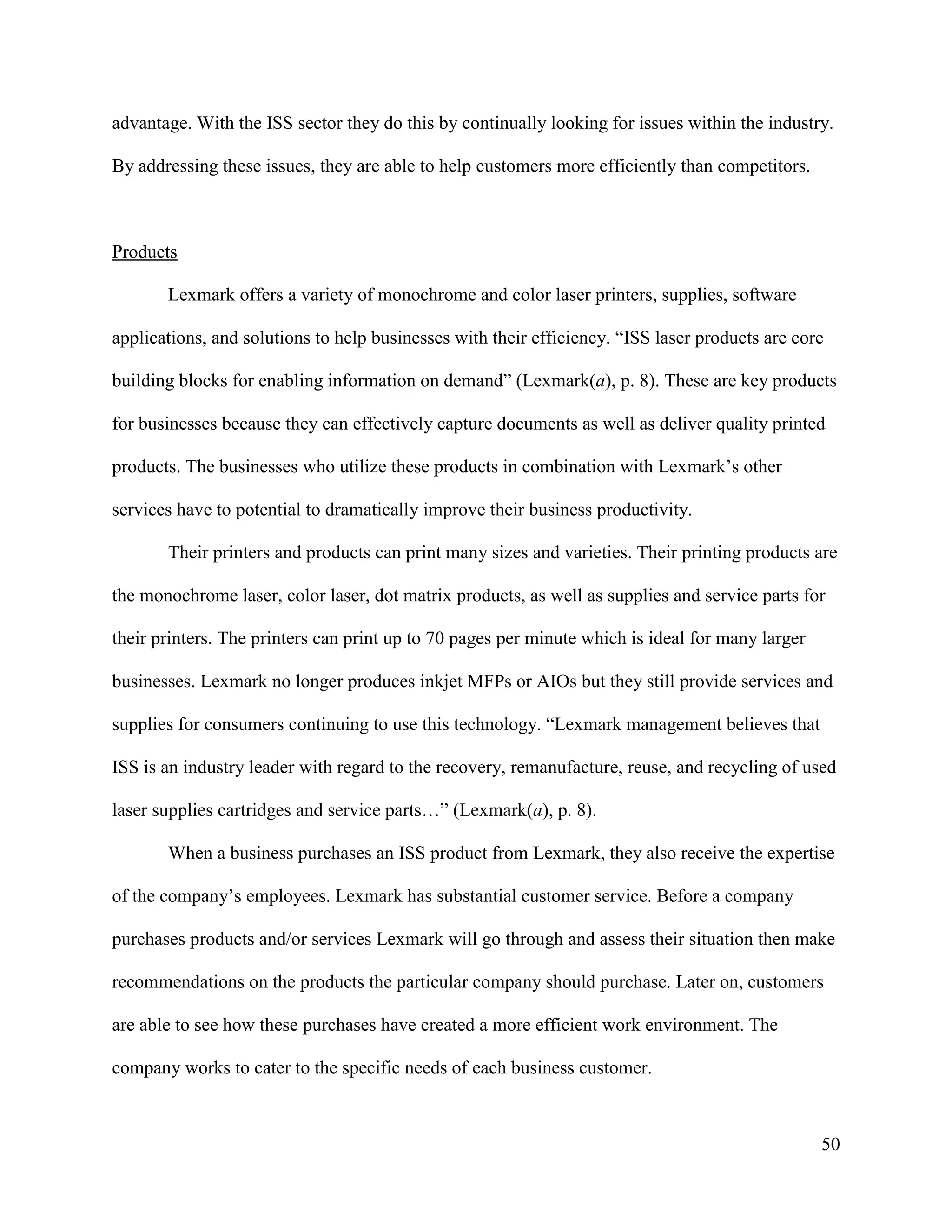 50
advantage. With the ISS sector they do this by continually looking for issues within the industry.
By addressing these issues, they are able to help customers more efficiently than competitors.
Products
Lexmark offers a variety of monochrome and color laser printers, supplies, software
applications, and solutions to help businesses with their efficiency. “ISS laser products are core
building blocks for enabling information on demand” (Lexmark(a), p. 8). These are key products
for businesses because they can effectively capture documents as well as deliver quality printed
products. The businesses who utilize these products in combination with Lexmark’s other
services have to potential to dramatically improve their business productivity.
Their printers and products can print many sizes and varieties. Their printing products are
the monochrome laser, color laser, dot matrix products, as well as supplies and service parts for
their printers. The printers can print up to 70 pages per minute which is ideal for many larger
businesses. Lexmark no longer produces inkjet MFPs or AIOs but they still provide services and
supplies for consumers continuing to use this technology. “Lexmark management believes that
ISS is an industry leader with regard to the recovery, remanufacture, reuse, and recycling of used
laser supplies cartridges and service parts…” (Lexmark(a), p. 8).
When a business purchases an ISS product from Lexmark, they also receive the expertise
of the company’s employees. Lexmark has substantial customer service. Before a company
purchases products and/or services Lexmark will go through and assess their situation then make
recommendations on the products the particular company should purchase. Later on, customers
are able to see how these purchases have created a more efficient work environment. The
company works to cater to the specific needs of each business customer.
 