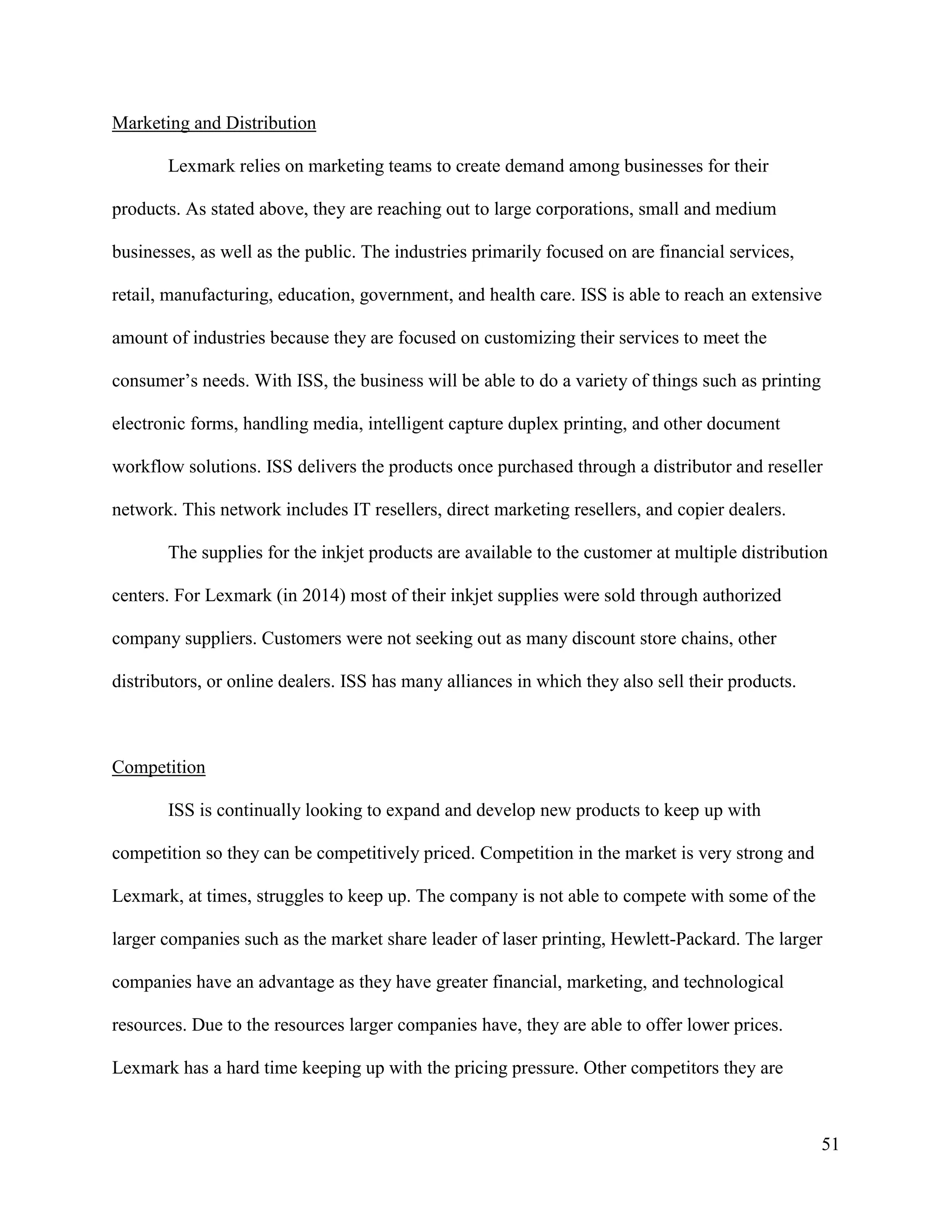 51
Marketing and Distribution
Lexmark relies on marketing teams to create demand among businesses for their
products. As stated above, they are reaching out to large corporations, small and medium
businesses, as well as the public. The industries primarily focused on are financial services,
retail, manufacturing, education, government, and health care. ISS is able to reach an extensive
amount of industries because they are focused on customizing their services to meet the
consumer’s needs. With ISS, the business will be able to do a variety of things such as printing
electronic forms, handling media, intelligent capture duplex printing, and other document
workflow solutions. ISS delivers the products once purchased through a distributor and reseller
network. This network includes IT resellers, direct marketing resellers, and copier dealers.
The supplies for the inkjet products are available to the customer at multiple distribution
centers. For Lexmark (in 2014) most of their inkjet supplies were sold through authorized
company suppliers. Customers were not seeking out as many discount store chains, other
distributors, or online dealers. ISS has many alliances in which they also sell their products.
Competition
ISS is continually looking to expand and develop new products to keep up with
competition so they can be competitively priced. Competition in the market is very strong and
Lexmark, at times, struggles to keep up. The company is not able to compete with some of the
larger companies such as the market share leader of laser printing, Hewlett-Packard. The larger
companies have an advantage as they have greater financial, marketing, and technological
resources. Due to the resources larger companies have, they are able to offer lower prices.
Lexmark has a hard time keeping up with the pricing pressure. Other competitors they are
 