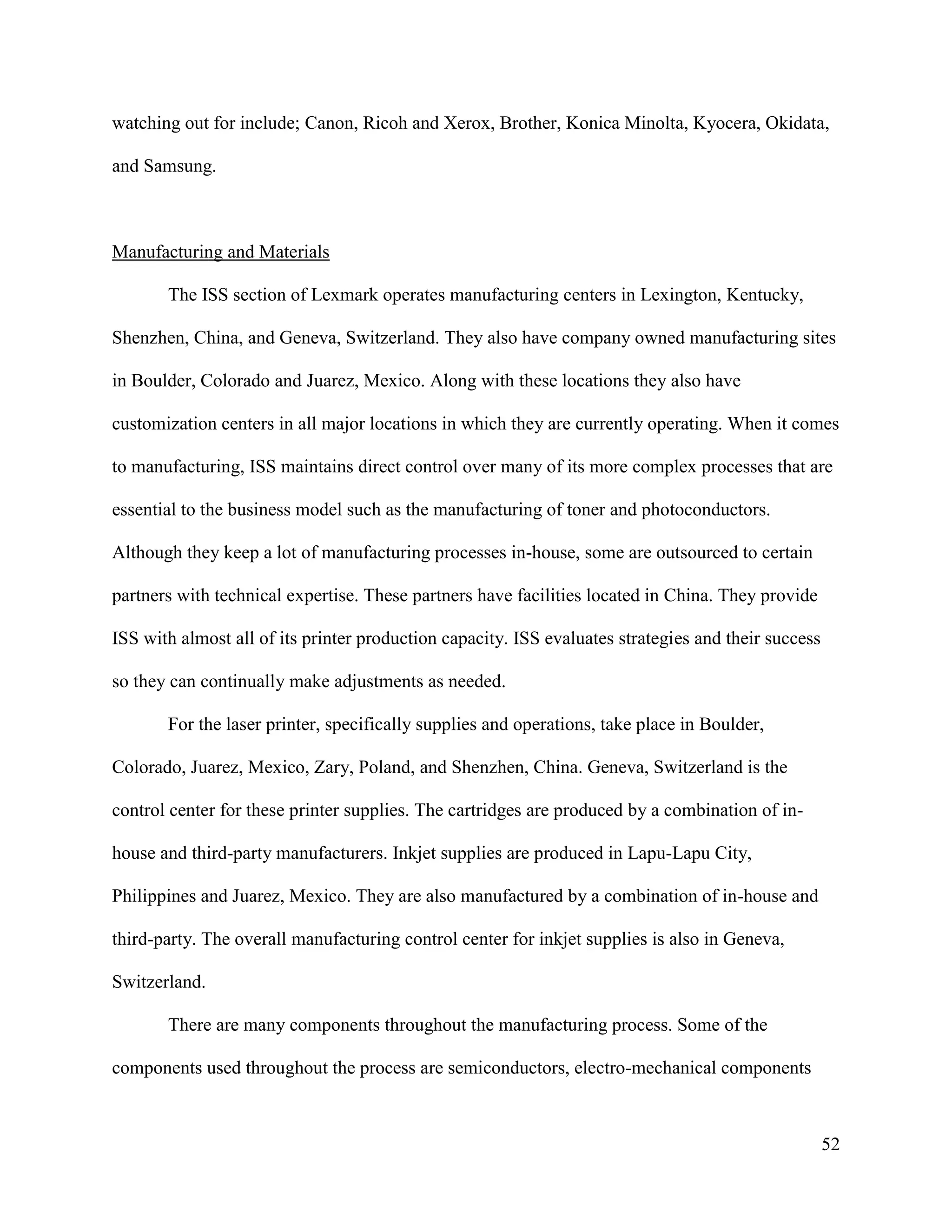 52
watching out for include; Canon, Ricoh and Xerox, Brother, Konica Minolta, Kyocera, Okidata,
and Samsung.
Manufacturing and Materials
The ISS section of Lexmark operates manufacturing centers in Lexington, Kentucky,
Shenzhen, China, and Geneva, Switzerland. They also have company owned manufacturing sites
in Boulder, Colorado and Juarez, Mexico. Along with these locations they also have
customization centers in all major locations in which they are currently operating. When it comes
to manufacturing, ISS maintains direct control over many of its more complex processes that are
essential to the business model such as the manufacturing of toner and photoconductors.
Although they keep a lot of manufacturing processes in-house, some are outsourced to certain
partners with technical expertise. These partners have facilities located in China. They provide
ISS with almost all of its printer production capacity. ISS evaluates strategies and their success
so they can continually make adjustments as needed.
For the laser printer, specifically supplies and operations, take place in Boulder,
Colorado, Juarez, Mexico, Zary, Poland, and Shenzhen, China. Geneva, Switzerland is the
control center for these printer supplies. The cartridges are produced by a combination of in-
house and third-party manufacturers. Inkjet supplies are produced in Lapu-Lapu City,
Philippines and Juarez, Mexico. They are also manufactured by a combination of in-house and
third-party. The overall manufacturing control center for inkjet supplies is also in Geneva,
Switzerland.
There are many components throughout the manufacturing process. Some of the
components used throughout the process are semiconductors, electro-mechanical components
 