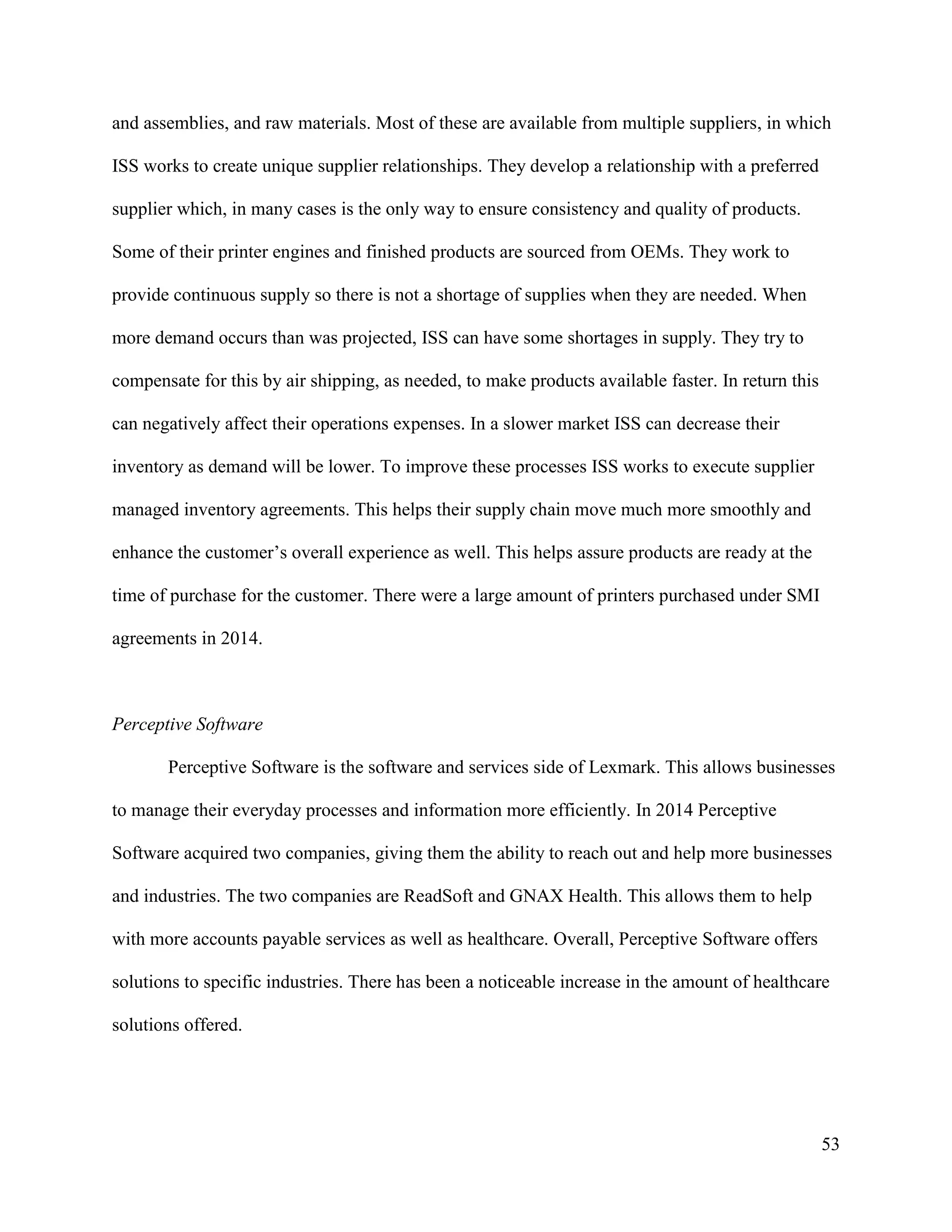 53
and assemblies, and raw materials. Most of these are available from multiple suppliers, in which
ISS works to create unique supplier relationships. They develop a relationship with a preferred
supplier which, in many cases is the only way to ensure consistency and quality of products.
Some of their printer engines and finished products are sourced from OEMs. They work to
provide continuous supply so there is not a shortage of supplies when they are needed. When
more demand occurs than was projected, ISS can have some shortages in supply. They try to
compensate for this by air shipping, as needed, to make products available faster. In return this
can negatively affect their operations expenses. In a slower market ISS can decrease their
inventory as demand will be lower. To improve these processes ISS works to execute supplier
managed inventory agreements. This helps their supply chain move much more smoothly and
enhance the customer’s overall experience as well. This helps assure products are ready at the
time of purchase for the customer. There were a large amount of printers purchased under SMI
agreements in 2014.
Perceptive Software
Perceptive Software is the software and services side of Lexmark. This allows businesses
to manage their everyday processes and information more efficiently. In 2014 Perceptive
Software acquired two companies, giving them the ability to reach out and help more businesses
and industries. The two companies are ReadSoft and GNAX Health. This allows them to help
with more accounts payable services as well as healthcare. Overall, Perceptive Software offers
solutions to specific industries. There has been a noticeable increase in the amount of healthcare
solutions offered.
 