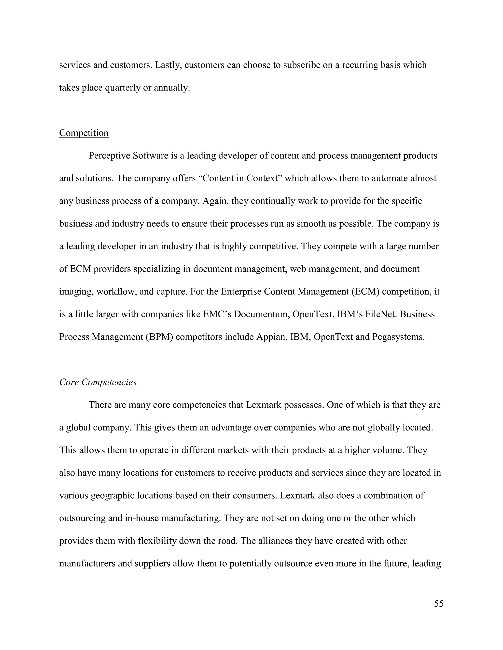 55
services and customers. Lastly, customers can choose to subscribe on a recurring basis which
takes place quarterly or annually.
Competition
Perceptive Software is a leading developer of content and process management products
and solutions. The company offers “Content in Context” which allows them to automate almost
any business process of a company. Again, they continually work to provide for the specific
business and industry needs to ensure their processes run as smooth as possible. The company is
a leading developer in an industry that is highly competitive. They compete with a large number
of ECM providers specializing in document management, web management, and document
imaging, workflow, and capture. For the Enterprise Content Management (ECM) competition, it
is a little larger with companies like EMC’s Documentum, OpenText, IBM’s FileNet. Business
Process Management (BPM) competitors include Appian, IBM, OpenText and Pegasystems.
Core Competencies
There are many core competencies that Lexmark possesses. One of which is that they are
a global company. This gives them an advantage over companies who are not globally located.
This allows them to operate in different markets with their products at a higher volume. They
also have many locations for customers to receive products and services since they are located in
various geographic locations based on their consumers. Lexmark also does a combination of
outsourcing and in-house manufacturing. They are not set on doing one or the other which
provides them with flexibility down the road. The alliances they have created with other
manufacturers and suppliers allow them to potentially outsource even more in the future, leading
 