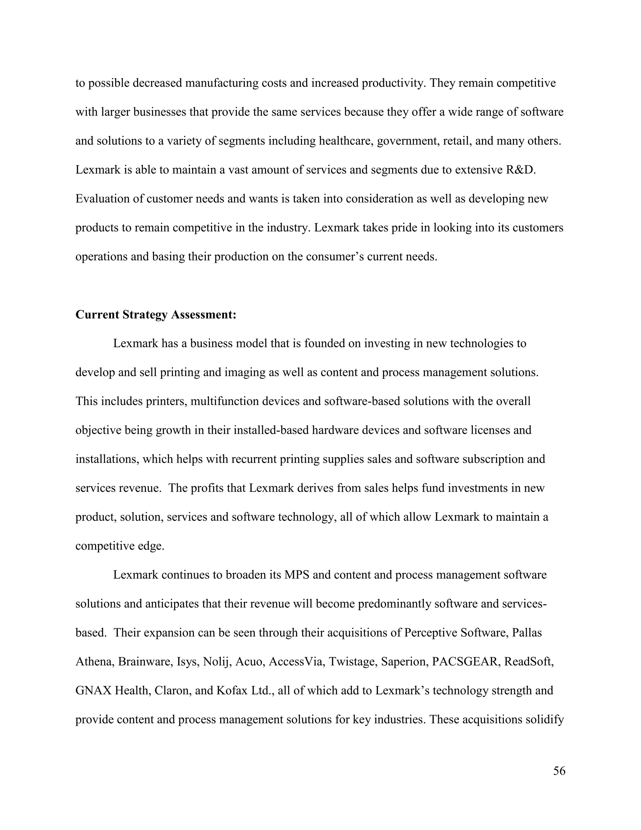 56
to possible decreased manufacturing costs and increased productivity. They remain competitive
with larger businesses that provide the same services because they offer a wide range of software
and solutions to a variety of segments including healthcare, government, retail, and many others.
Lexmark is able to maintain a vast amount of services and segments due to extensive R&D.
Evaluation of customer needs and wants is taken into consideration as well as developing new
products to remain competitive in the industry. Lexmark takes pride in looking into its customers
operations and basing their production on the consumer’s current needs.
Current Strategy Assessment:
Lexmark has a business model that is founded on investing in new technologies to
develop and sell printing and imaging as well as content and process management solutions.
This includes printers, multifunction devices and software-based solutions with the overall
objective being growth in their installed-based hardware devices and software licenses and
installations, which helps with recurrent printing supplies sales and software subscription and
services revenue. The profits that Lexmark derives from sales helps fund investments in new
product, solution, services and software technology, all of which allow Lexmark to maintain a
competitive edge.
Lexmark continues to broaden its MPS and content and process management software
solutions and anticipates that their revenue will become predominantly software and services-
based. Their expansion can be seen through their acquisitions of Perceptive Software, Pallas
Athena, Brainware, Isys, Nolij, Acuo, AccessVia, Twistage, Saperion, PACSGEAR, ReadSoft,
GNAX Health, Claron, and Kofax Ltd., all of which add to Lexmark’s technology strength and
provide content and process management solutions for key industries. These acquisitions solidify
 
