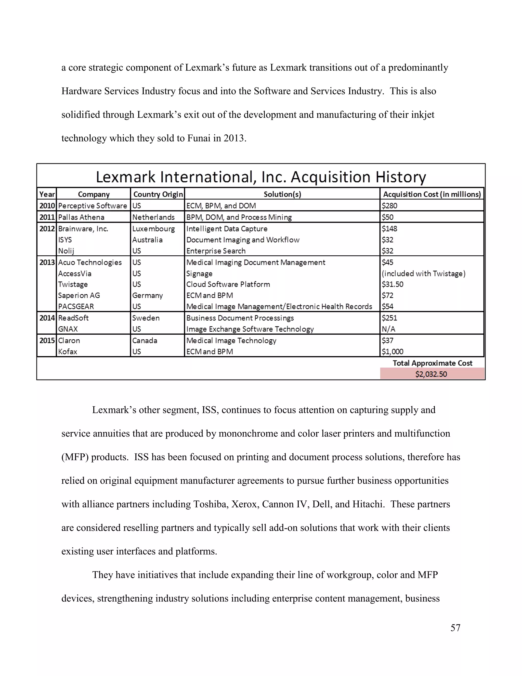57
a core strategic component of Lexmark’s future as Lexmark transitions out of a predominantly
Hardware Services Industry focus and into the Software and Services Industry. This is also
solidified through Lexmark’s exit out of the development and manufacturing of their inkjet
technology which they sold to Funai in 2013.
Lexmark’s other segment, ISS, continues to focus attention on capturing supply and
service annuities that are produced by mononchrome and color laser printers and multifunction
(MFP) products. ISS has been focused on printing and document process solutions, therefore has
relied on original equipment manufacturer agreements to pursue further business opportunities
with alliance partners including Toshiba, Xerox, Cannon IV, Dell, and Hitachi. These partners
are considered reselling partners and typically sell add-on solutions that work with their clients
existing user interfaces and platforms.
They have initiatives that include expanding their line of workgroup, color and MFP
devices, strengthening industry solutions including enterprise content management, business
 