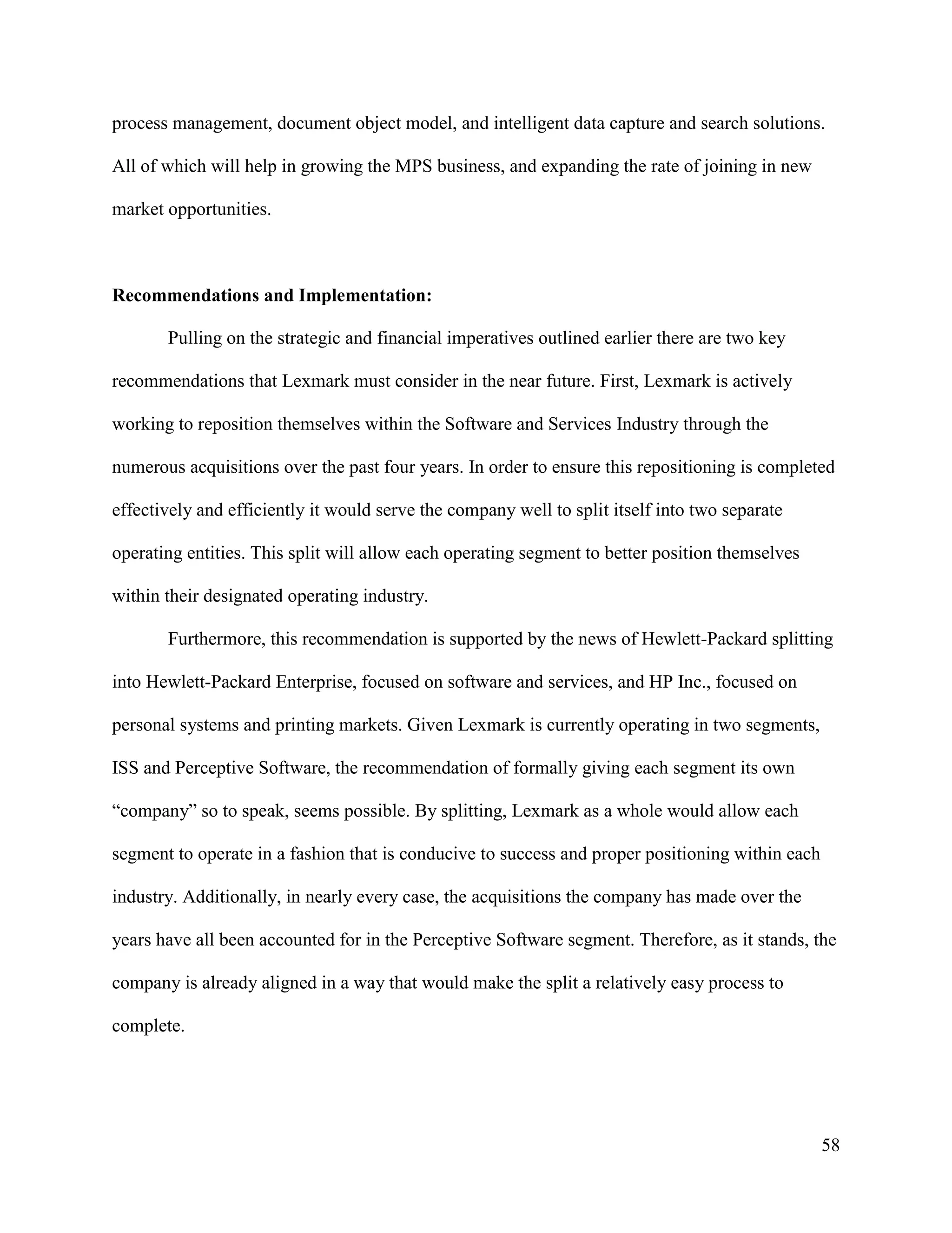 58
process management, document object model, and intelligent data capture and search solutions.
All of which will help in growing the MPS business, and expanding the rate of joining in new
market opportunities.
Recommendations and Implementation:
Pulling on the strategic and financial imperatives outlined earlier there are two key
recommendations that Lexmark must consider in the near future. First, Lexmark is actively
working to reposition themselves within the Software and Services Industry through the
numerous acquisitions over the past four years. In order to ensure this repositioning is completed
effectively and efficiently it would serve the company well to split itself into two separate
operating entities. This split will allow each operating segment to better position themselves
within their designated operating industry.
Furthermore, this recommendation is supported by the news of Hewlett-Packard splitting
into Hewlett-Packard Enterprise, focused on software and services, and HP Inc., focused on
personal systems and printing markets. Given Lexmark is currently operating in two segments,
ISS and Perceptive Software, the recommendation of formally giving each segment its own
“company” so to speak, seems possible. By splitting, Lexmark as a whole would allow each
segment to operate in a fashion that is conducive to success and proper positioning within each
industry. Additionally, in nearly every case, the acquisitions the company has made over the
years have all been accounted for in the Perceptive Software segment. Therefore, as it stands, the
company is already aligned in a way that would make the split a relatively easy process to
complete.
 
