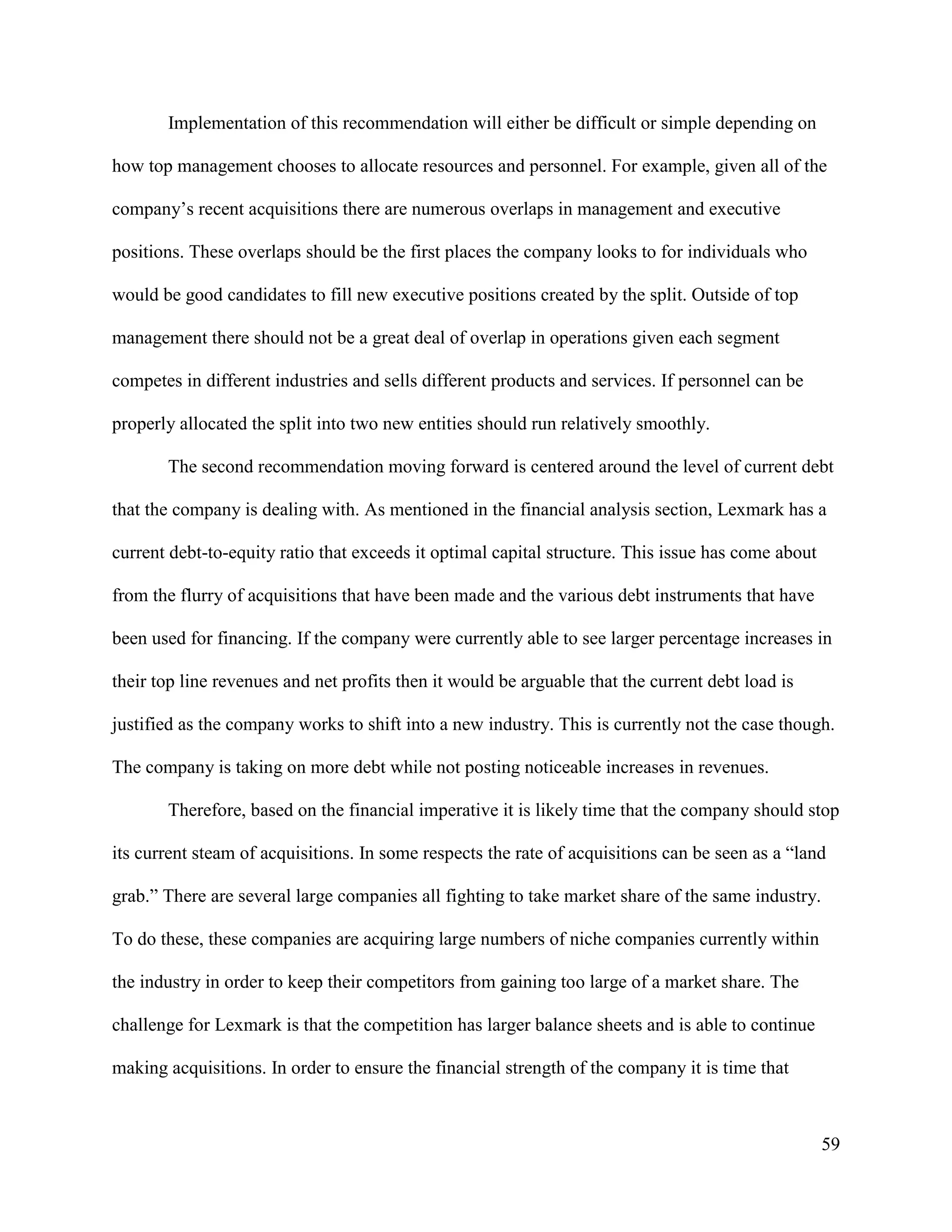 59
Implementation of this recommendation will either be difficult or simple depending on
how top management chooses to allocate resources and personnel. For example, given all of the
company’s recent acquisitions there are numerous overlaps in management and executive
positions. These overlaps should be the first places the company looks to for individuals who
would be good candidates to fill new executive positions created by the split. Outside of top
management there should not be a great deal of overlap in operations given each segment
competes in different industries and sells different products and services. If personnel can be
properly allocated the split into two new entities should run relatively smoothly.
The second recommendation moving forward is centered around the level of current debt
that the company is dealing with. As mentioned in the financial analysis section, Lexmark has a
current debt-to-equity ratio that exceeds it optimal capital structure. This issue has come about
from the flurry of acquisitions that have been made and the various debt instruments that have
been used for financing. If the company were currently able to see larger percentage increases in
their top line revenues and net profits then it would be arguable that the current debt load is
justified as the company works to shift into a new industry. This is currently not the case though.
The company is taking on more debt while not posting noticeable increases in revenues.
Therefore, based on the financial imperative it is likely time that the company should stop
its current steam of acquisitions. In some respects the rate of acquisitions can be seen as a “land
grab.” There are several large companies all fighting to take market share of the same industry.
To do these, these companies are acquiring large numbers of niche companies currently within
the industry in order to keep their competitors from gaining too large of a market share. The
challenge for Lexmark is that the competition has larger balance sheets and is able to continue
making acquisitions. In order to ensure the financial strength of the company it is time that
 