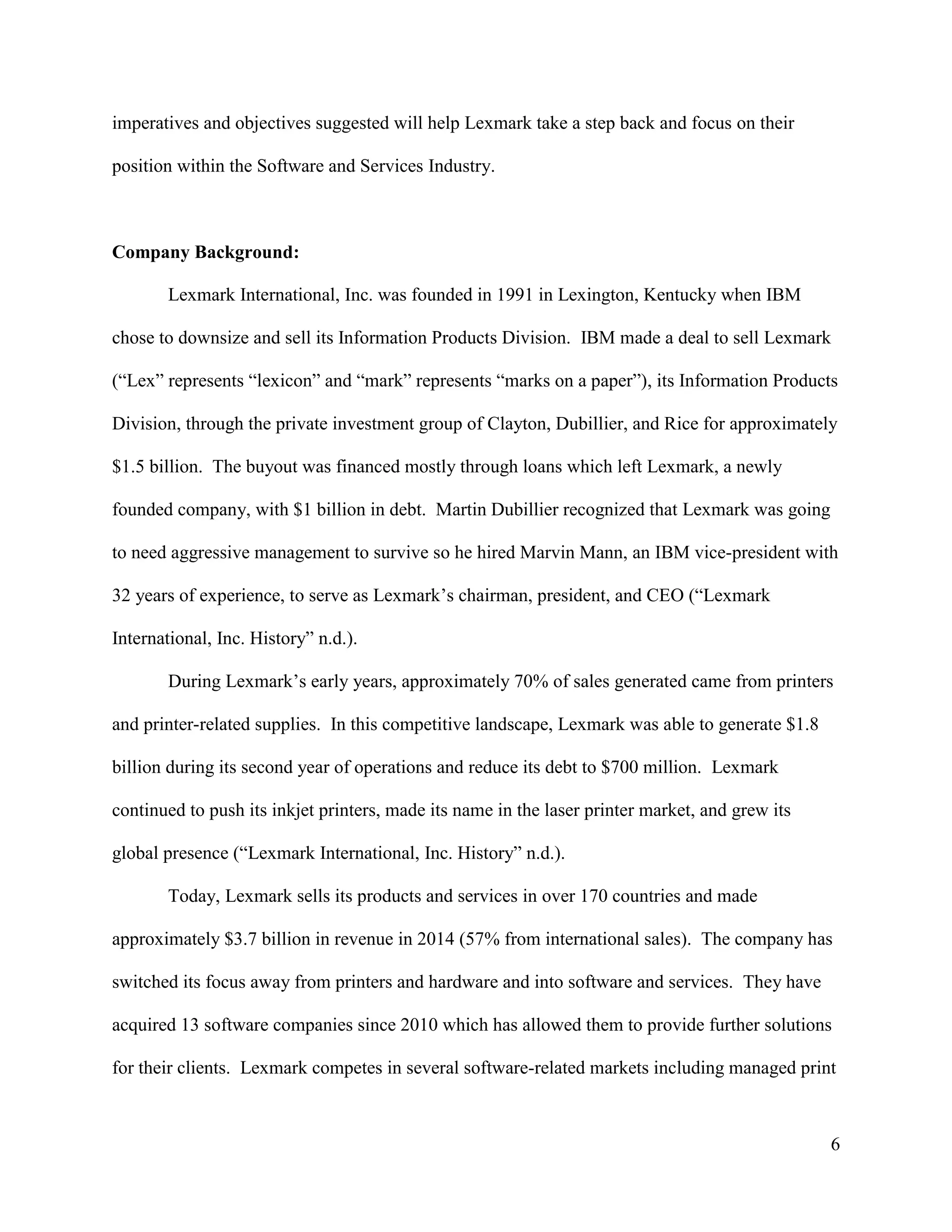 6
imperatives and objectives suggested will help Lexmark take a step back and focus on their
position within the Software and Services Industry.
Company Background:
Lexmark International, Inc. was founded in 1991 in Lexington, Kentucky when IBM
chose to downsize and sell its Information Products Division. IBM made a deal to sell Lexmark
(“Lex” represents “lexicon” and “mark” represents “marks on a paper”), its Information Products
Division, through the private investment group of Clayton, Dubillier, and Rice for approximately
$1.5 billion. The buyout was financed mostly through loans which left Lexmark, a newly
founded company, with $1 billion in debt. Martin Dubillier recognized that Lexmark was going
to need aggressive management to survive so he hired Marvin Mann, an IBM vice-president with
32 years of experience, to serve as Lexmark’s chairman, president, and CEO (“Lexmark
International, Inc. History” n.d.).
During Lexmark’s early years, approximately 70% of sales generated came from printers
and printer-related supplies. In this competitive landscape, Lexmark was able to generate $1.8
billion during its second year of operations and reduce its debt to $700 million. Lexmark
continued to push its inkjet printers, made its name in the laser printer market, and grew its
global presence (“Lexmark International, Inc. History” n.d.).
Today, Lexmark sells its products and services in over 170 countries and made
approximately $3.7 billion in revenue in 2014 (57% from international sales). The company has
switched its focus away from printers and hardware and into software and services. They have
acquired 13 software companies since 2010 which has allowed them to provide further solutions
for their clients. Lexmark competes in several software-related markets including managed print
 