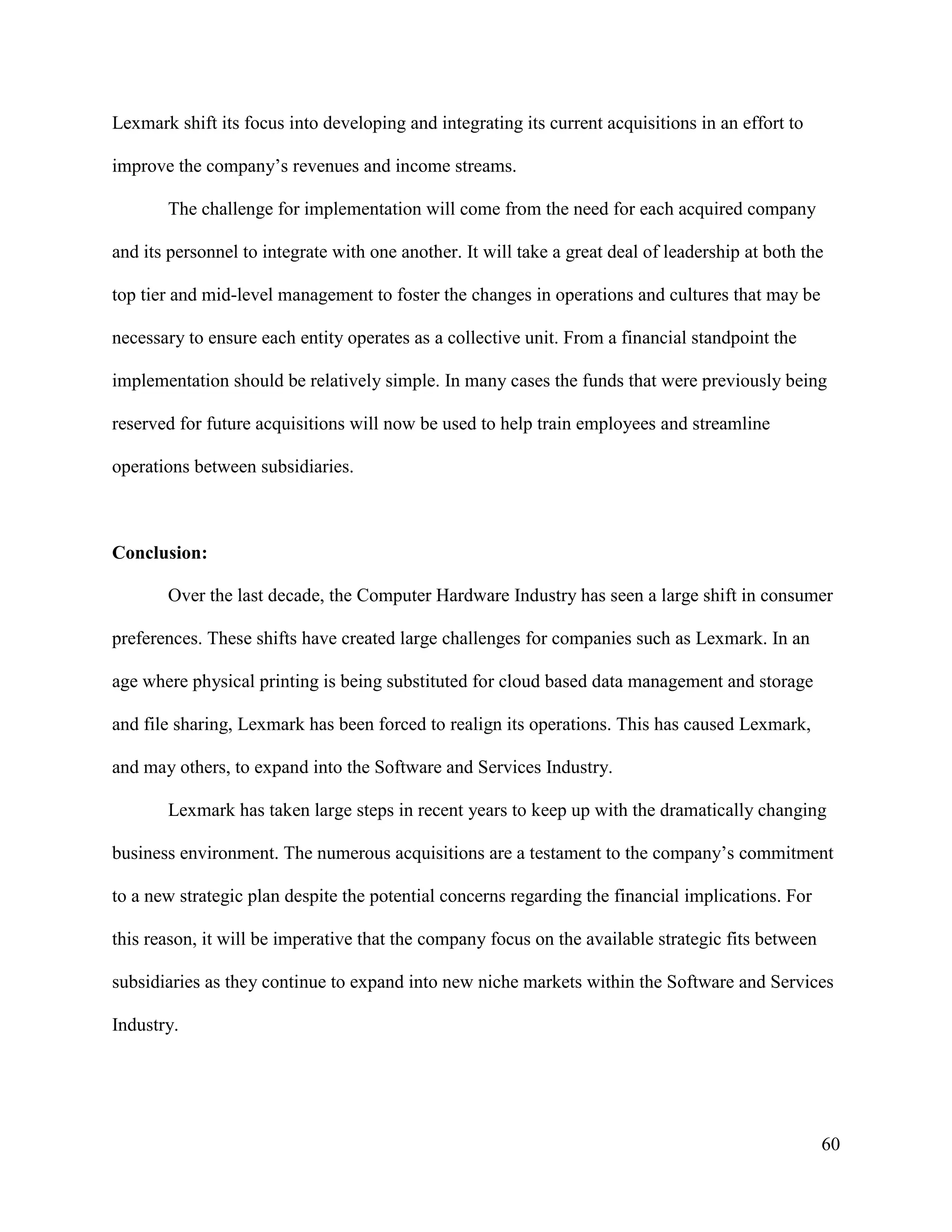 60
Lexmark shift its focus into developing and integrating its current acquisitions in an effort to
improve the company’s revenues and income streams.
The challenge for implementation will come from the need for each acquired company
and its personnel to integrate with one another. It will take a great deal of leadership at both the
top tier and mid-level management to foster the changes in operations and cultures that may be
necessary to ensure each entity operates as a collective unit. From a financial standpoint the
implementation should be relatively simple. In many cases the funds that were previously being
reserved for future acquisitions will now be used to help train employees and streamline
operations between subsidiaries.
Conclusion:
Over the last decade, the Computer Hardware Industry has seen a large shift in consumer
preferences. These shifts have created large challenges for companies such as Lexmark. In an
age where physical printing is being substituted for cloud based data management and storage
and file sharing, Lexmark has been forced to realign its operations. This has caused Lexmark,
and may others, to expand into the Software and Services Industry.
Lexmark has taken large steps in recent years to keep up with the dramatically changing
business environment. The numerous acquisitions are a testament to the company’s commitment
to a new strategic plan despite the potential concerns regarding the financial implications. For
this reason, it will be imperative that the company focus on the available strategic fits between
subsidiaries as they continue to expand into new niche markets within the Software and Services
Industry.
 
